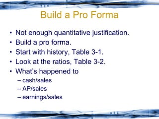 Build a Pro Forma Not enough quantitative justification. Build a pro forma. Start with history, Table 3-1. Look at the ratios, Table 3-2. What’s happened to  cash/sales  AP/sales  earnings/sales 