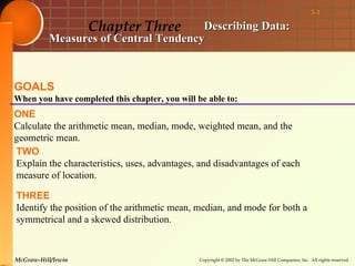 3-1

                    Chapter Three     Describing Data:
          Measures of Central Tendency



GOALS
When you have completed this chapter, you will be able to:
ONE
Calculate the arithmetic mean, median, mode, weighted mean, and the
geometric mean.
TWO
Explain the characteristics, uses, advantages, and disadvantages of each
measure of location.

THREE
Identify the position of the arithmetic mean, median, and mode for both a
symmetrical and a skewed distribution.


McGraw-Hill/Irwin                               Copyright © 2002 by The McGraw-Hill Companies, Inc. All rights reserved.
 