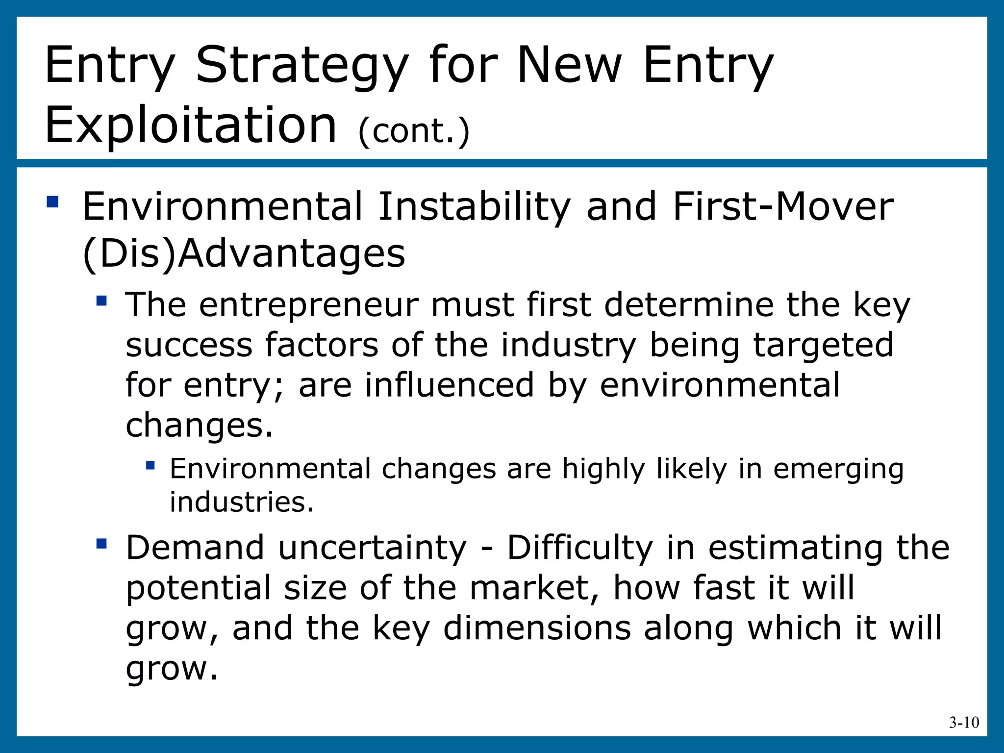 3-10
 Environmental Instability and First-Mover
(Dis)Advantages
 The entrepreneur must first determine the key
success factors of the industry being targeted
for entry; are influenced by environmental
changes.
 Environmental changes are highly likely in emerging
industries.
 Demand uncertainty - Difficulty in estimating the
potential size of the market, how fast it will
grow, and the key dimensions along which it will
grow.
Entry Strategy for New Entry
Exploitation (cont.)
 