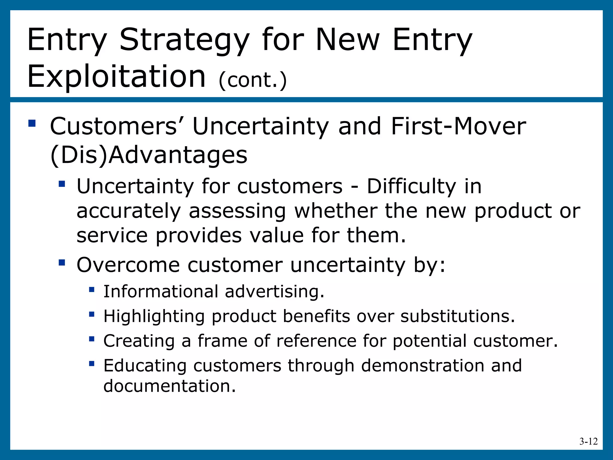 3-12
 Customers’ Uncertainty and First-Mover
(Dis)Advantages
 Uncertainty for customers - Difficulty in
accurately assessing whether the new product or
service provides value for them.
 Overcome customer uncertainty by:
 Informational advertising.
 Highlighting product benefits over substitutions.
 Creating a frame of reference for potential customer.
 Educating customers through demonstration and
documentation.
Entry Strategy for New Entry
Exploitation (cont.)
 