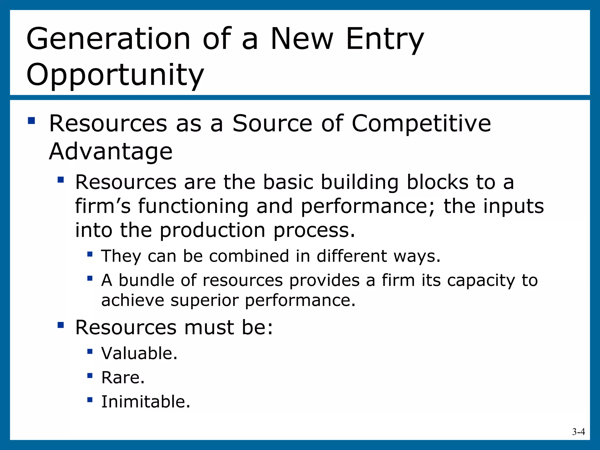 3-4
Generation of a New Entry
Opportunity
 Resources as a Source of Competitive
Advantage
 Resources are the basic building blocks to a
firm’s functioning and performance; the inputs
into the production process.
 They can be combined in different ways.
 A bundle of resources provides a firm its capacity to
achieve superior performance.
 Resources must be:
 Valuable.
 Rare.
 Inimitable.
 