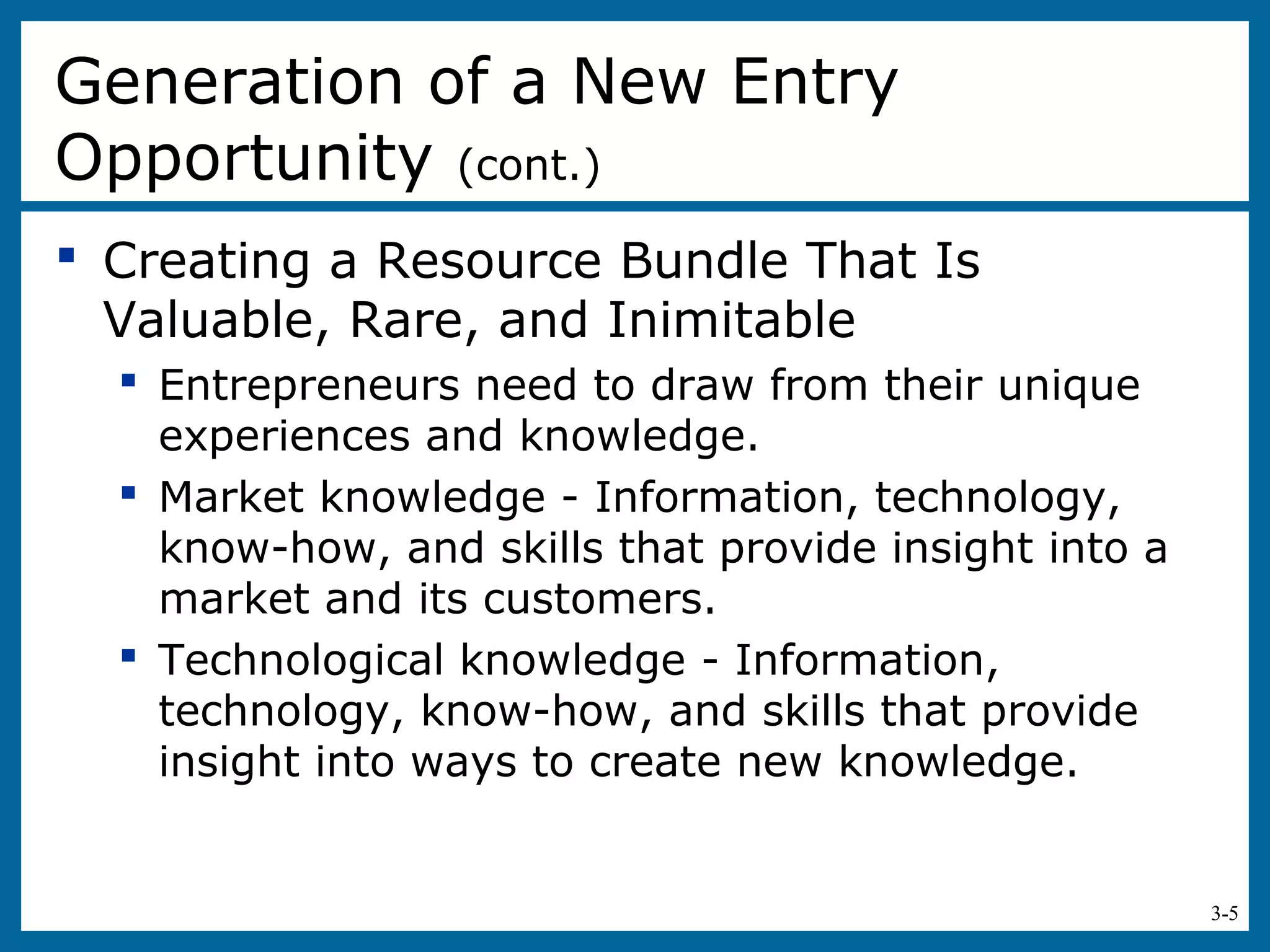 3-5
 Creating a Resource Bundle That Is
Valuable, Rare, and Inimitable
 Entrepreneurs need to draw from their unique
experiences and knowledge.
 Market knowledge - Information, technology,
know-how, and skills that provide insight into a
market and its customers.
 Technological knowledge - Information,
technology, know-how, and skills that provide
insight into ways to create new knowledge.
Generation of a New Entry
Opportunity (cont.)
 