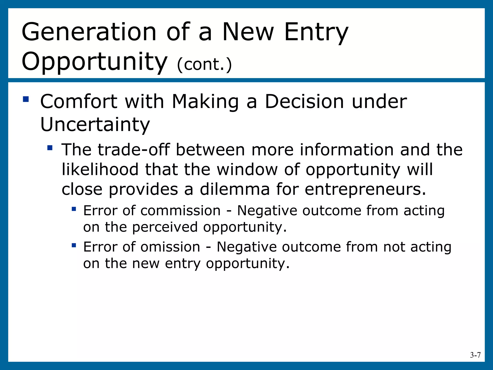 3-7
 Comfort with Making a Decision under
Uncertainty
 The trade-off between more information and the
likelihood that the window of opportunity will
close provides a dilemma for entrepreneurs.
 Error of commission - Negative outcome from acting
on the perceived opportunity.
 Error of omission - Negative outcome from not acting
on the new entry opportunity.
Generation of a New Entry
Opportunity (cont.)
 