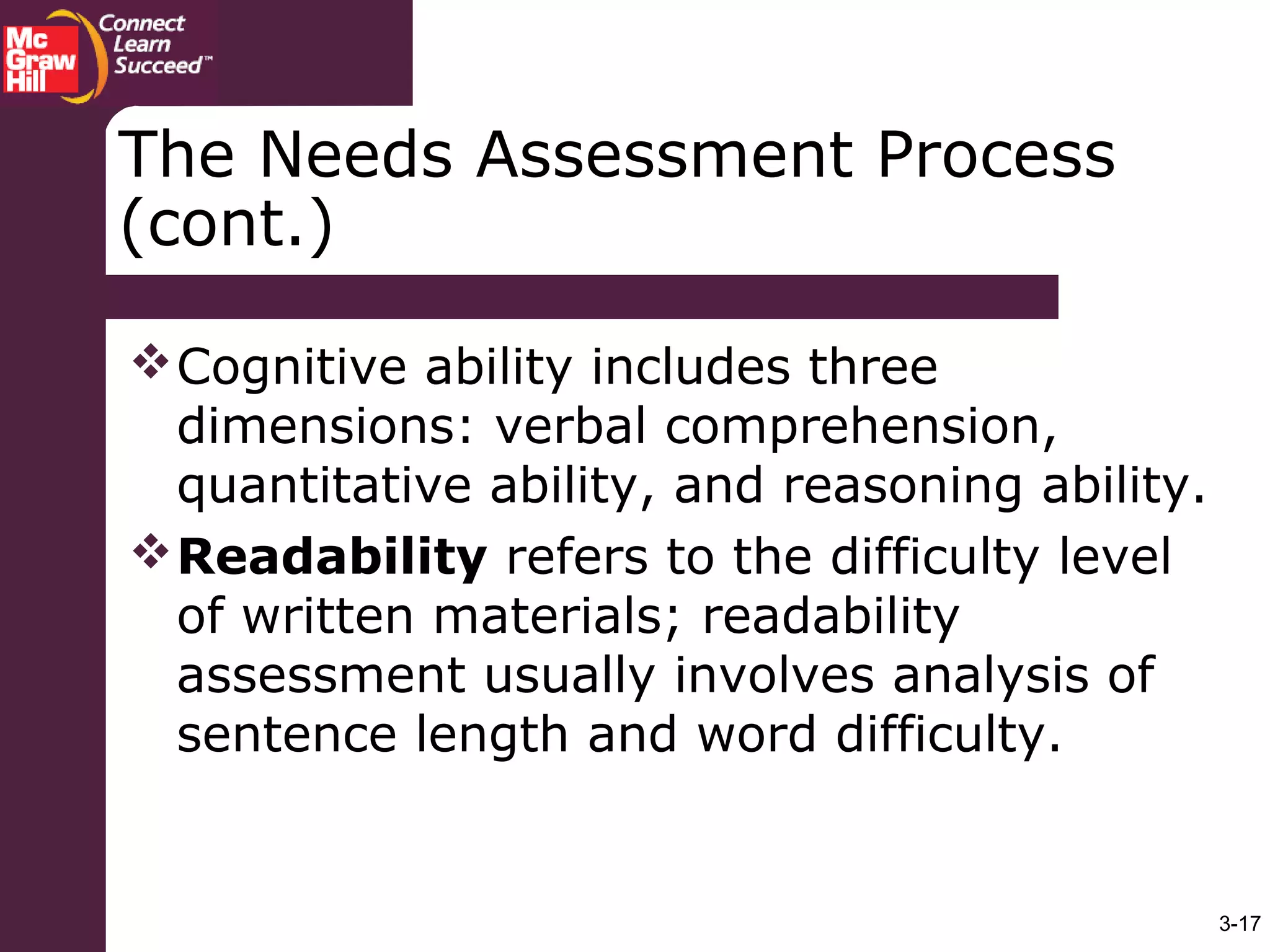 3-17
The Needs Assessment Process
(cont.)
Cognitive ability includes three
dimensions: verbal comprehension,
quantitative ability, and reasoning ability.
Readability refers to the difficulty level
of written materials; readability
assessment usually involves analysis of
sentence length and word difficulty.
 