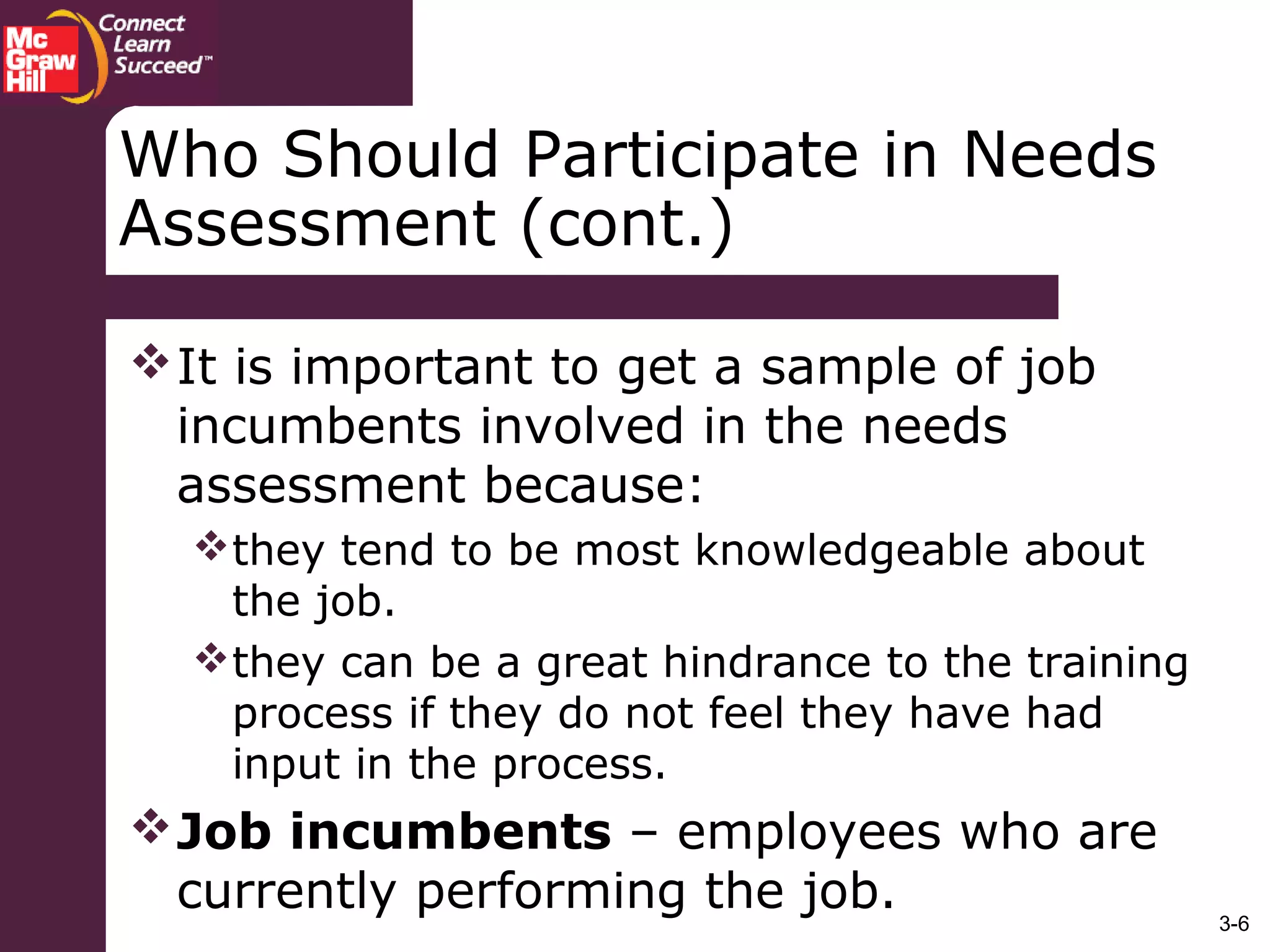 3-6
Who Should Participate in Needs
Assessment (cont.)
It is important to get a sample of job
incumbents involved in the needs
assessment because:
they tend to be most knowledgeable about
the job.
they can be a great hindrance to the training
process if they do not feel they have had
input in the process.
Job incumbents – employees who are
currently performing the job.
 