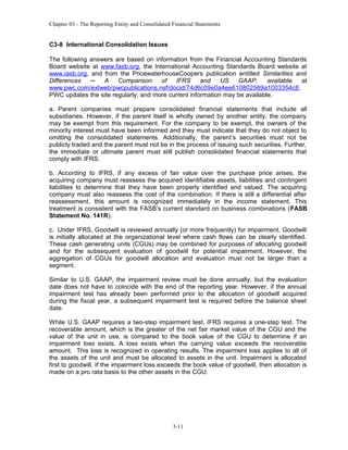 Chapter 03 - The Reporting Entity and Consolidated Financial Statements

C3-8 International Consolidation Issues
The following answers are based on information from the Financial Accounting Standards
Board website at www.fasb.org, the International Accounting Standards Board website at
www.iasb.org, and from the PricewaterhouseCoopers publication entitled Similarities and
Differences
─
A
Comparison
of
IFRS
and
US
GAAP,
available
at
www.pwc.com/extweb/pwcpublications.nsf/docid/74d6c09e0a4ee610802569a1003354c8.
PWC updates the site regularly, and more current information may be available.
a. Parent companies must prepare consolidated financial statements that include all
subsidiaries. However, if the parent itself is wholly owned by another entity, the company
may be exempt from this requirement. For the company to be exempt, the owners of the
minority interest must have been informed and they must indicate that they do not object to
omitting the consolidated statements. Additionally, the parent’s securities must not be
publicly traded and the parent must not be in the process of issuing such securities. Further,
the immediate or ultimate parent must still publish consolidated financial statements that
comply with IFRS.
b. According to IFRS, if any excess of fair value over the purchase price arises, the
acquiring company must reassess the acquired identifiable assets, liabilities and contingent
liabilities to determine that they have been properly identified and valued. The acquiring
company must also reassess the cost of the combination. If there is still a differential after
reassessment, this amount is recognized immediately in the income statement. This
treatment is consistent with the FASB’s current standard on business combinations (FASB
Statement No. 141R).
c. Under IFRS, Goodwill is reviewed annually (or more frequently) for impairment. Goodwill
is initially allocated at the organizational level where cash flows can be clearly identified.
These cash generating units (CGUs) may be combined for purposes of allocating goodwill
and for the subsequent evaluation of goodwill for potential impairment. However, the
aggregation of CGUs for goodwill allocation and evaluation must not be larger than a
segment.
Similar to U.S. GAAP, the impairment review must be done annually, but the evaluation
date does not have to coincide with the end of the reporting year. However, if the annual
impairment test has already been performed prior to the allocation of goodwill acquired
during the fiscal year, a subsequent impairment test is required before the balance sheet
date.
While U.S. GAAP requires a two-step impairment test, IFRS requires a one-step test. The
recoverable amount, which is the greater of the net fair market value of the CGU and the
value of the unit in use, is compared to the book value of the CGU to determine if an
impairment loss exists. A loss exists when the carrying value exceeds the recoverable
amount. This loss is recognized in operating results. The impairment loss applies to all of
the assets of the unit and must be allocated to assets in the unit. Impairment is allocated
first to goodwill. If the impairment loss exceeds the book value of goodwill, then allocation is
made on a pro rata basis to the other assets in the CGU.

3-11

 