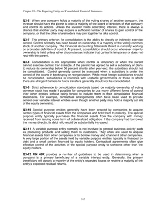 Chapter 03 - The Reporting Entity and Consolidated Financial Statements

Q3-6 When one company holds a majority of the voting shares of another company, the
investor should have the power to elect a majority of the board of directors of that company
and control its actions. Unless the investor holds controlling interest, there is always a
chance that another party may acquire a sufficient number of shares to gain control of the
company, or that the other shareholders may join together to take control.
Q3-7 The primary criterion for consolidation is the ability to directly or indirectly exercise
control. Control normally has been based on ownership of a majority of the voting common
stock of another company. The Financial Accounting Standards Board is currently working
on a broader definition of control. At present, consolidation should occur whenever majority
ownership is held unless other circumstances indicate that control is temporary or does not
rest with the parent.
Q3-8 Consolidation is not appropriate when control is temporary or when the parent
cannot exercise control. For example, if the parent has agreed to sell a subsidiary or plans
to reduce its ownership below 50 percent shortly after year-end, the subsidiary should not
be consolidated. Control generally cannot be exercised when a subsidiary is under the
control of the courts in bankruptcy or reorganization. While most foreign subsidiaries should
be consolidated, subsidiaries in countries with unstable governments or those in which
there are stringent barriers to funds transfers generally should not be consolidated.
Q3-9 Strict adherence to consolidation standards based on majority ownership of voting
common stock has made it possible for companies to use many different forms of control
over other entities without being forced to include them in their consolidated financial
statements. For example, contractual arrangements often have been used to provide
control over variable interest entities even though another party may hold a majority (or all)
of the equity ownership.
Q3-10 Special purpose entities generally have been created by companies to acquire
certain types of financial assets from the companies and hold them to maturity. The special
purpose entity typically purchases the financial assets from the company with money
received from issuing some form of collateralized obligation. If the company had borrowed
the money directly, its debt ratio would be substantially increased.
Q3-11 A variable purpose entity normally is not involved in general business activity such
as producing products and selling them to customers. They often are used to acquire
financial assets from other companies or to borrow money and channel it other companies.
A very large portion of the assets held by variable purpose entities typically is financed by
debt and a small portion financed by equity holders. Contractual agreements often give
effective control of the activities of the special purpose entity to someone other than the
equity holders.
Q3-12 FIN 46R provides a number of guidelines to be used in determining when a
company is a primary beneficiary of a variable interest entity. Generally, the primary
beneficiary will absorb a majority of the entity’s expected losses or receive a majority of the
entity’s expected residual returns.

3-2

 