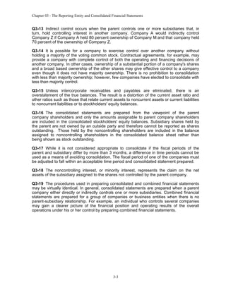Chapter 03 - The Reporting Entity and Consolidated Financial Statements

Q3-13 Indirect control occurs when the parent controls one or more subsidiaries that, in
turn, hold controlling interest in another company. Company A would indirectly control
Company Z if Company A held 80 percent ownership of Company M and that company held
70 percent of the ownership of Company Z.
Q3-14 It is possible for a company to exercise control over another company without
holding a majority of the voting common stock. Contractual agreements, for example, may
provide a company with complete control of both the operating and financing decisions of
another company. In other cases, ownership of a substantial portion of a company's shares
and a broad based ownership of the other shares may give effective control to a company
even though it does not have majority ownership. There is no prohibition to consolidation
with less than majority ownership; however, few companies have elected to consolidate with
less than majority control.
Q3-15 Unless intercorporate receivables and payables are eliminated, there is an
overstatement of the true balances. The result is a distortion of the current asset ratio and
other ratios such as those that relate current assets to noncurrent assets or current liabilities
to noncurrent liabilities or to stockholders' equity balances.
Q3-16 The consolidated statements are prepared from the viewpoint of the parent
company shareholders and only the amounts assignable to parent company shareholders
are included in the consolidated stockholders' equity balances. Subsidiary shares held by
the parent are not owned by an outside party and therefore cannot be reported as shares
outstanding. Those held by the noncontrolling shareholders are included in the balance
assigned to noncontrolling shareholders in the consolidated balance sheet rather than
being shown as stock outstanding.
Q3-17 While it is not considered appropriate to consolidate if the fiscal periods of the
parent and subsidiary differ by more than 3 months, a difference in time periods cannot be
used as a means of avoiding consolidation. The fiscal period of one of the companies must
be adjusted to fall within an acceptable time period and consolidated statement prepared.
Q3-18 The noncontrolling interest, or minority interest, represents the claim on the net
assets of the subsidiary assigned to the shares not controlled by the parent company.
Q3-19 The procedures used in preparing consolidated and combined financial statements
may be virtually identical. In general, consolidated statements are prepared when a parent
company either directly or indirectly controls one or more subsidiaries. Combined financial
statements are prepared for a group of companies or business entities when there is no
parent-subsidiary relationship. For example, an individual who controls several companies
may gain a clearer picture of the financial position and operating results of the overall
operations under his or her control by preparing combined financial statements.

3-3

 