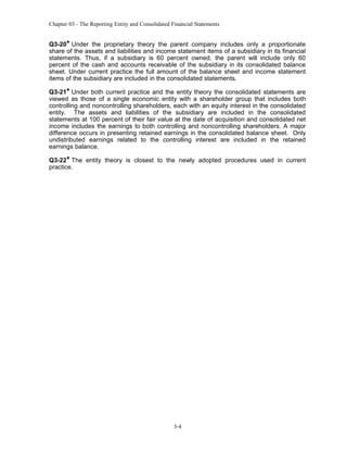 Chapter 03 - The Reporting Entity and Consolidated Financial Statements

Q3-20* Under the proprietary theory the parent company includes only a proportionate
share of the assets and liabilities and income statement items of a subsidiary in its financial
statements. Thus, if a subsidiary is 60 percent owned, the parent will include only 60
percent of the cash and accounts receivable of the subsidiary in its consolidated balance
sheet. Under current practice the full amount of the balance sheet and income statement
items of the subsidiary are included in the consolidated statements.
Q3-21* Under both current practice and the entity theory the consolidated statements are
viewed as those of a single economic entity with a shareholder group that includes both
controlling and noncontrolling shareholders, each with an equity interest in the consolidated
entity. The assets and liabilities of the subsidiary are included in the consolidated
statements at 100 percent of their fair value at the date of acquisition and consolidated net
income includes the earnings to both controlling and noncontrolling shareholders. A major
difference occurs in presenting retained earnings in the consolidated balance sheet. Only
undistributed earnings related to the controlling interest are included in the retained
earnings balance.
Q3-22* The entity theory is closest to the newly adopted procedures used in current
practice.

3-4

 