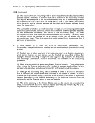 Chapter 03 - The Reporting Entity and Consolidated Financial Statements

C3-2 (continued)
(2) The way in which an accounting entity is defined establishes the boundaries of the
possible objects, attributes, or activities that will be included in the accounting records
and reports. Knowledge as to the nature of the entity may aid in determining (1) what
information to include in reports of the entity and (2) how to best present information
about the entity so that relevant features are disclosed and irrelevant features do not
cloud the presentation.
The applicability of all other generally accepted concepts (or principles or postulates) of
accounting (for example, continuity, money measurement, and time periods) depends
on the established boundaries and nature of the accounting entity. The other
accounting concepts lack significance without reference to an entity. The entity must
be defined before the balance of the accounting model can be applied and the
accounting can begin. Thus, the accounting entity concept is so fundamental that it
pervades all accounting.
b.

(1) Units created by or under law, such as corporations, partnerships, and,
occasionally, sole proprietorships, probably are the most common types of accounting
entities.
(2) Product lines or other segments of an enterprise, such as a division, department,
profit center, branch, or cost center, can be treated as accounting entities. For
example, financial reporting by segment was supported by investors, the Securities
and Exchange Commission, financial executives, and members of the accounting
profession.
(3) Most large corporations issue consolidated financial reports. These statements
often include the financial statements of a number of separate legal entities that are
considered to constitute a single economic entity for financial reporting purposes.
(4) Although the accounting entity often is defined in terms of a business enterprise
that is separate and distinct from other activities of the owner or owners, it also is
possible for an accounting entity to embrace all the activities of an owner or a group of
owners. Examples include financial statements for an individual (personal financial
statements) and the financial report of a person's estate.
(5) The entire economy of the United States also can be viewed as an accounting
entity. Consistent with this view, national income accounts are compiled by the U. S.
Department of Commerce and regularly reported.

3-6

 