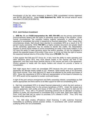 Chapter 03 - The Reporting Entity and Consolidated Financial Statements

Amortization of the fair value increment in March’s 2008 consolidated income statement
was $9,750 ($97,500/10). Under FASB Statement No. 141R, the annual write-off would
have been $15,000 ($150,000/10).
Primary citations:
FASB 141
FASB 141R
C3-4 Joint Venture Investment
a. ARB No. 51 and FASB Interpretation No. 46R (FIN 46R) are the primary authoritative
pronouncements dealing with the types of ownership issues arising in this situation. Under
normal circumstances, the company holding majority ownership in another entity is
expected to consolidate that entity in preparing its financial statements. Thus, unless other
circumstances dictate, Dell should have planned to consolidate DFS as a result of its 70
percent equity ownership. While FIN 46R is a highly complex document and greater detail
of the ownership agreement may be needed to decide this matter, the interpretation
appears to permit equity holders to avoid consolidating an entity if the equity holders (1) do
not have the ability to make decisions about the entity’s activities, (2) are not obligated to
absorb the expected losses of the entity if they occur, or (3) do not have the right to receive
the expected residual returns of the entity if they occur [FIN 46R, Par. 5b].
It does appear that Dell and CIT Group do, in fact, have the ability to make operating and
other decisions about DFS, they must absorb losses in the manner set forth in the
agreement, and they must share residual returns in the manner set forth in the agreement.
Control appears to reside with the equity holders and should not provide a barrier to
consolidation.
Dell might argue that it need not consolidate DFS because the joint venture agreement
apparently did allocate losses initially to CIT. However, these losses were to be recovered
from future income. Thus, both Dell and CIT were to be affected by the profits and losses of
DFS. Given the importance of DFS to Dell and representation on the board of directors by
CIT, DFS would not be expected to sustain continued losses.
In light of the joint venture arrangement and Dell’s ownership interest, consolidation by Dell
seems appropriate and there seems to be little support for Dell not consolidating DFS.
b. Dell fully consolidated DFS in its latest financial statements in which the joint venture is
reported. Dell indicated that it is the primary beneficiary of DFS. Under the revised joint
venture agreement, both profits and losses of DFS are shared 70 percent to Dell and 30
percent to CIT. Thus, with a 70 percent ownership interest and an allocation of losses in
addition to profits, the requirement to consolidate DFS is quite clear. Note (from Dell’s SEC
Form 10-K) that Dell has an option to purchase CIT’s interest in DFS. Thus, DFS may
become wholly owned by Dell.
c. Yes, Dell does employ off-balance sheet financing. It sells customer financing
receivables to qualifying special purpose entities. In accordance with current standards,
qualifying SPEs are not consolidated.

3-8

 