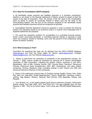 Chapter 03 - The Reporting Entity and Consolidated Financial Statements

C3-5 Need for Consolidation [AICPA Adapted]
a. All identifiable assets acquired and liabilities assumed in a business combination,
whether or not shown in the financial statements of Moore, should be valued at their fair
values at the date of acquisition. Then, the excess of the fair value of the consideration
given by Sharp to acquire its ownership interest in Moore, plus the fair value of the
noncontrolling interest, over the sum of the amounts assigned to the identifiable assets
acquired less liabilities assumed should be recognized as goodwill.
b. Consolidated financial statements should be prepared in order to present the financial
position and operating results for an economic entity in a manner more meaningful than if
separate statements are prepared.
c. The usual first necessary condition for consolidation is a controlling financial interest.
Under current accounting standards, a controlling financial interest is assumed to exist
when one company, directly or indirectly, owns over fifty percent of the outstanding voting
shares of another company.

C3-6 What Company is That?
Information for answering this case can be obtained from the SEC's EDGAR database
(www.sec.gov) and from the home pages for Viacom (www.viacom.com), ConAgra
(www.conagra.com), and Yum! Brands (www.yum.com).
a.. Viacom is well known for ownership of companies in the entertainment industry. On
January 1, 2006, Viacom divided its operations by spinning off to Viacom shareholders
ownership of CBS Corporation. Following the division Viacom continues to own MTV,
Nickelodeon, Nick at Nite, Comedy Central, CMT, Country Music Television, Paramount
Pictures, Paramount Home Entertainment, SKG, BET, Dreamworks, and other related
companies. Summer Redstone holds controlling interest in both Viacom and CBS and
serves as Executive Chairman of both companies.
b. Some of the well-known product lines of ConAgra include Healthy Choice, Pam, Peter
Pan, Slim Jim, Swill Miss, Orville Redenbacher’s, Hunt’s, Reddi-Wip, VanCamp, Libby’s,
LaChoy, Egg Beaters, Wesson, Banquet, Blue Bonnet, Chef Boyardee, Parkay, and
Rosarita.
c. Yum! Brands, Inc., is the world’s largest quick service restaurant company. Well known
brands include Taco Bell, A&W, KFC, and Pizza Hut. Yum was originally spun off from
Pepsico in 1997. Prior to its current name, Yum’s name was TRICON Global Restaurants,
Inc.

3-9

 