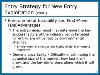 3-10
 Environmental Instability and First-Mover
(Dis)Advantages
 The entrepreneur must first determine the key
success factors of the industry being targeted
for entry; are influenced by environmental
changes.
 Environmental changes are highly likely in emerging
industries.
 Demand uncertainty - Difficulty in estimating the
potential size of the market, how fast it will
grow, and the key dimensions along which it will
grow.
Entry Strategy for New Entry
Exploitation (cont.)
 