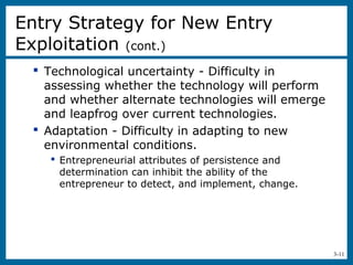 3-11
 Technological uncertainty - Difficulty in
assessing whether the technology will perform
and whether alternate technologies will emerge
and leapfrog over current technologies.
 Adaptation - Difficulty in adapting to new
environmental conditions.
 Entrepreneurial attributes of persistence and
determination can inhibit the ability of the
entrepreneur to detect, and implement, change.
Entry Strategy for New Entry
Exploitation (cont.)
 