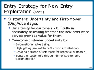 3-12
 Customers’ Uncertainty and First-Mover
(Dis)Advantages
 Uncertainty for customers - Difficulty in
accurately assessing whether the new product or
service provides value for them.
 Overcome customer uncertainty by:
 Informational advertising.
 Highlighting product benefits over substitutions.
 Creating a frame of reference for potential customer.
 Educating customers through demonstration and
documentation.
Entry Strategy for New Entry
Exploitation (cont.)
 