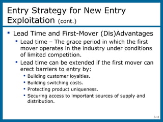 3-13
 Lead Time and First-Mover (Dis)Advantages
 Lead time – The grace period in which the first
mover operates in the industry under conditions
of limited competition.
 Lead time can be extended if the first mover can
erect barriers to entry by:
 Building customer loyalties.
 Building switching costs.
 Protecting product uniqueness.
 Securing access to important sources of supply and
distribution.
Entry Strategy for New Entry
Exploitation (cont.)
 