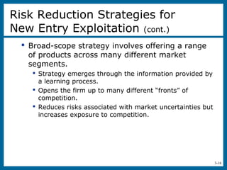 3-16
 Broad-scope strategy involves offering a range
of products across many different market
segments.
 Strategy emerges through the information provided by
a learning process.
 Opens the firm up to many different “fronts” of
competition.
 Reduces risks associated with market uncertainties but
increases exposure to competition.
Risk Reduction Strategies for
New Entry Exploitation (cont.)
 