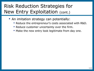 3-18
 An imitation strategy can potentially:
 Reduce the entrepreneur’s costs associated with R&D.
 Reduce customer uncertainty over the firm.
 Make the new entry look legitimate from day one.
Risk Reduction Strategies for
New Entry Exploitation (cont.)
 