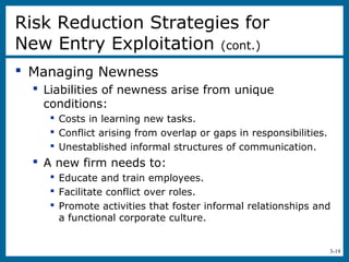 3-19
 Managing Newness
 Liabilities of newness arise from unique
conditions:
 Costs in learning new tasks.
 Conflict arising from overlap or gaps in responsibilities.
 Unestablished informal structures of communication.
 A new firm needs to:
 Educate and train employees.
 Facilitate conflict over roles.
 Promote activities that foster informal relationships and
a functional corporate culture.
Risk Reduction Strategies for
New Entry Exploitation (cont.)
 