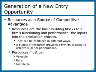 3-4
Generation of a New Entry
Opportunity
 Resources as a Source of Competitive
Advantage
 Resources are the basic building blocks to a
firm’s functioning and performance; the inputs
into the production process.
 They can be combined in different ways.
 A bundle of resources provides a firm its capacity to
achieve superior performance.
 Resources must be:
 Valuable.
 Rare.
 Inimitable.
 