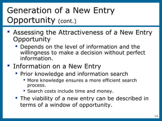 3-6
Generation of a New Entry
Opportunity (cont.)
 Assessing the Attractiveness of a New Entry
Opportunity
 Depends on the level of information and the
willingness to make a decision without perfect
information.
 Information on a New Entry
 Prior knowledge and information search
 More knowledge ensures a more efficient search
process.
 Search costs include time and money.
 The viability of a new entry can be described in
terms of a window of opportunity.
 