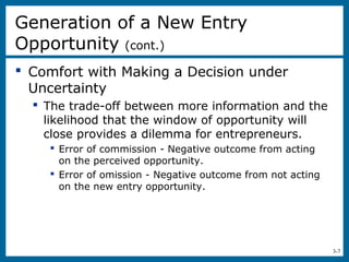 3-7
 Comfort with Making a Decision under
Uncertainty
 The trade-off between more information and the
likelihood that the window of opportunity will
close provides a dilemma for entrepreneurs.
 Error of commission - Negative outcome from acting
on the perceived opportunity.
 Error of omission - Negative outcome from not acting
on the new entry opportunity.
Generation of a New Entry
Opportunity (cont.)
 