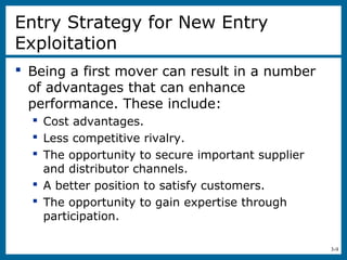 3-9
Entry Strategy for New Entry
Exploitation
 Being a first mover can result in a number
of advantages that can enhance
performance. These include:
 Cost advantages.
 Less competitive rivalry.
 The opportunity to secure important supplier
and distributor channels.
 A better position to satisfy customers.
 The opportunity to gain expertise through
participation.
 