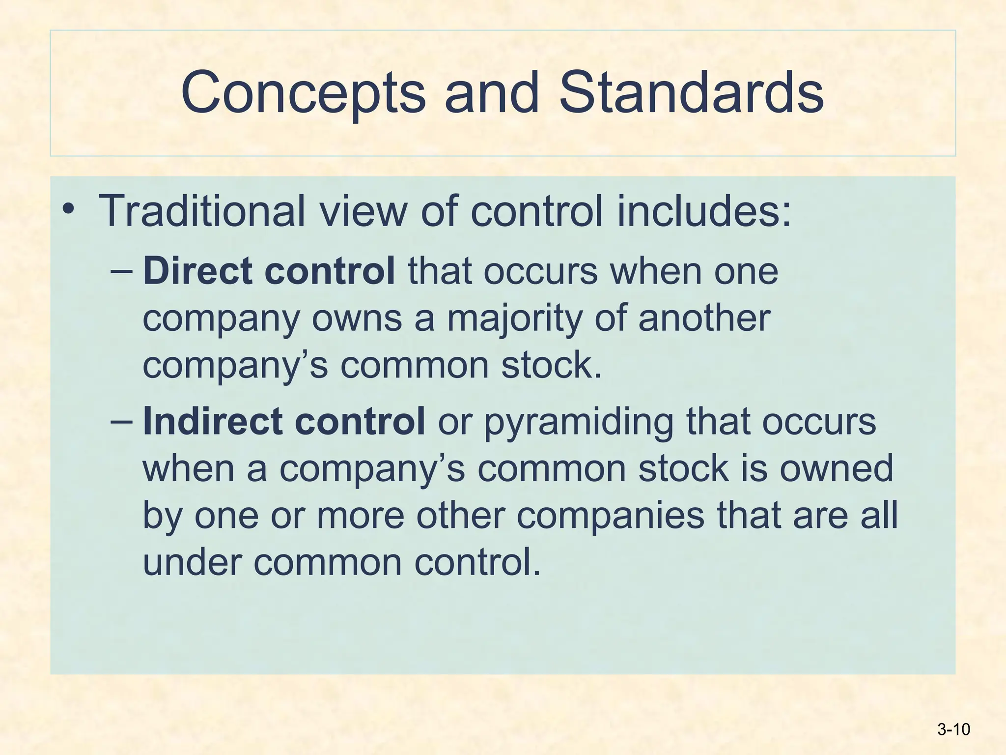 3-10
Concepts and Standards
• Traditional view of control includes:
– Direct control that occurs when one
company owns a majority of another
company’s common stock.
– Indirect control or pyramiding that occurs
when a company’s common stock is owned
by one or more other companies that are all
under common control.
 