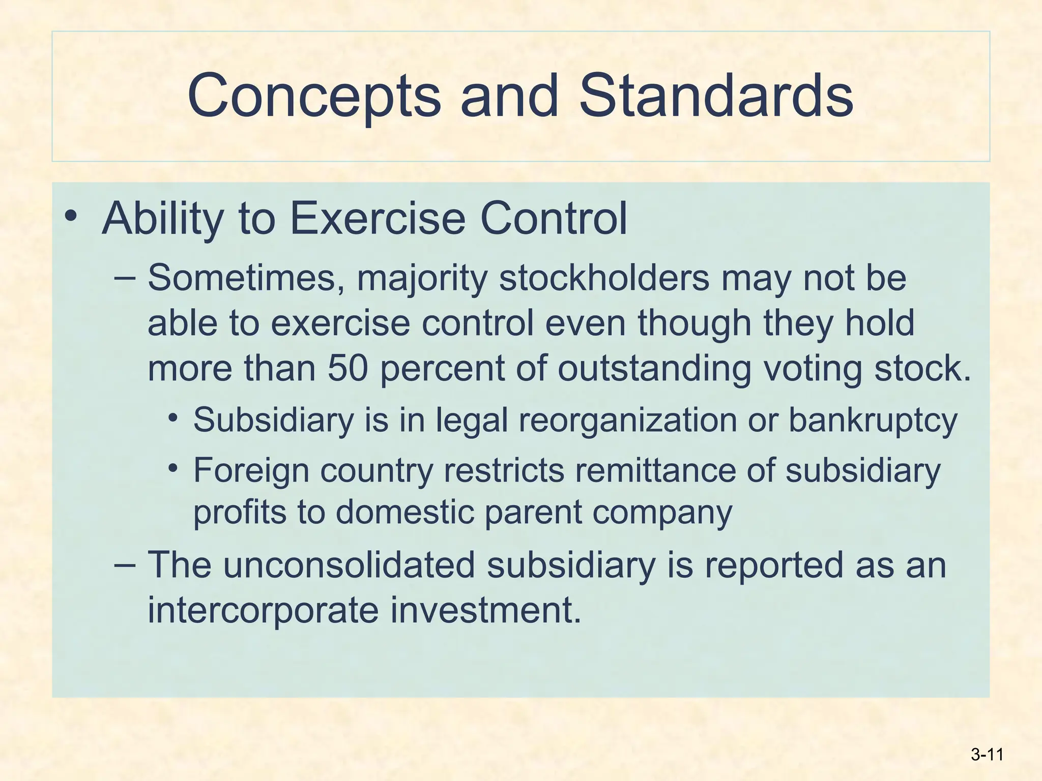 3-11
Concepts and Standards
• Ability to Exercise Control
– Sometimes, majority stockholders may not be
able to exercise control even though they hold
more than 50 percent of outstanding voting stock.
• Subsidiary is in legal reorganization or bankruptcy
• Foreign country restricts remittance of subsidiary
profits to domestic parent company
– The unconsolidated subsidiary is reported as an
intercorporate investment.
 