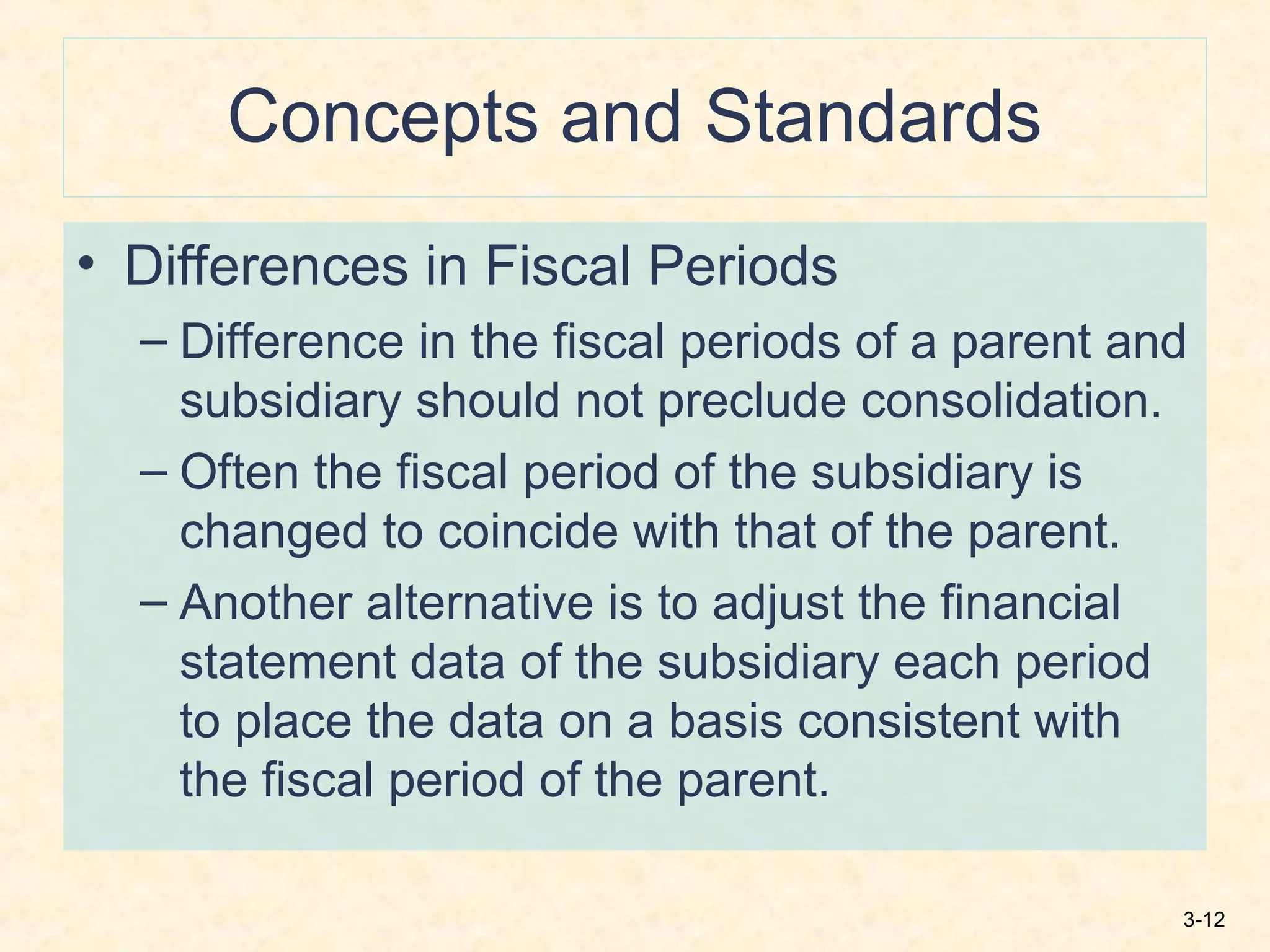 3-12
Concepts and Standards
• Differences in Fiscal Periods
– Difference in the fiscal periods of a parent and
subsidiary should not preclude consolidation.
– Often the fiscal period of the subsidiary is
changed to coincide with that of the parent.
– Another alternative is to adjust the financial
statement data of the subsidiary each period
to place the data on a basis consistent with
the fiscal period of the parent.
 