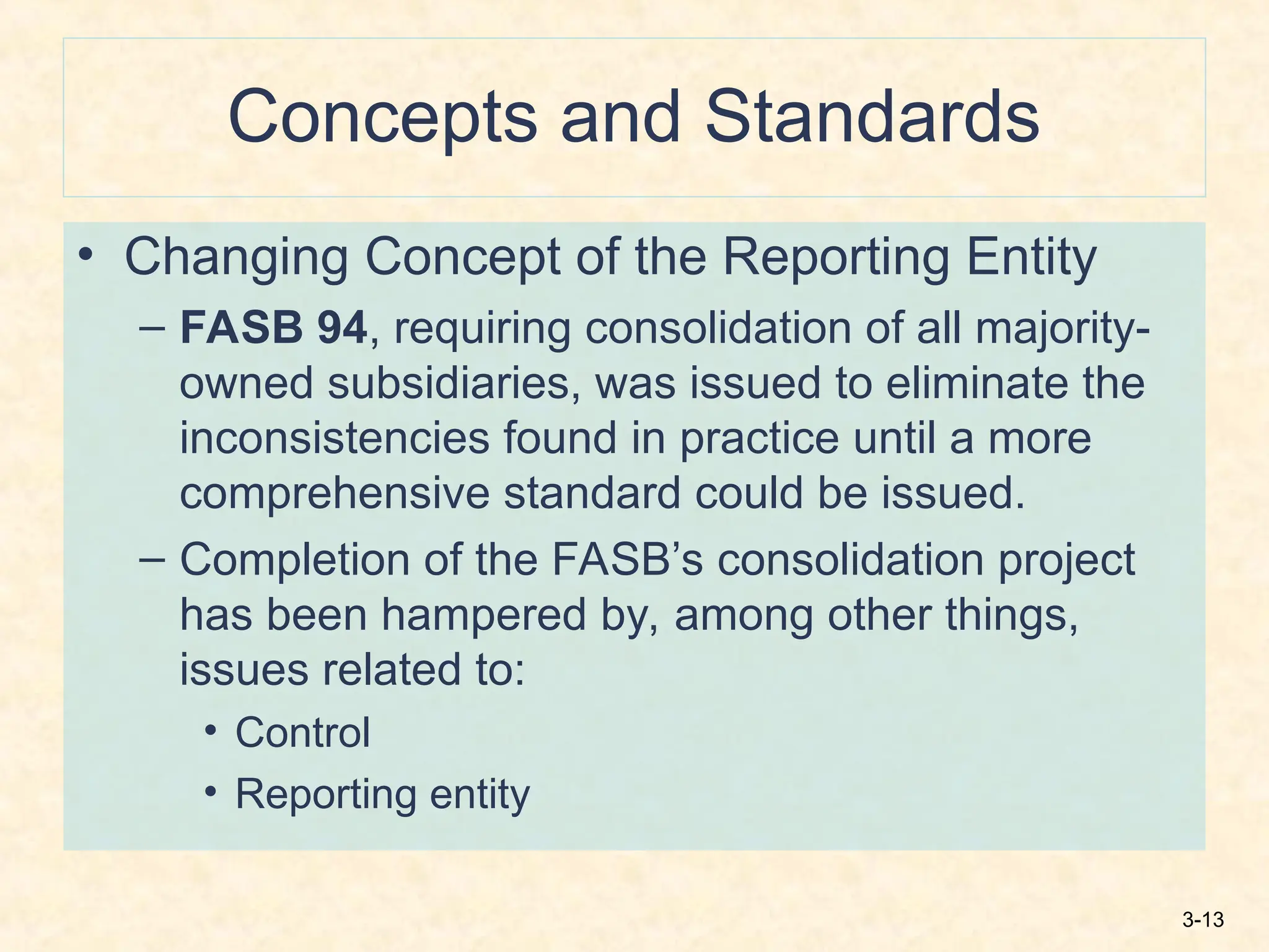 3-13
Concepts and Standards
• Changing Concept of the Reporting Entity
– FASB 94, requiring consolidation of all majority-
owned subsidiaries, was issued to eliminate the
inconsistencies found in practice until a more
comprehensive standard could be issued.
– Completion of the FASB’s consolidation project
has been hampered by, among other things,
issues related to:
• Control
• Reporting entity
 