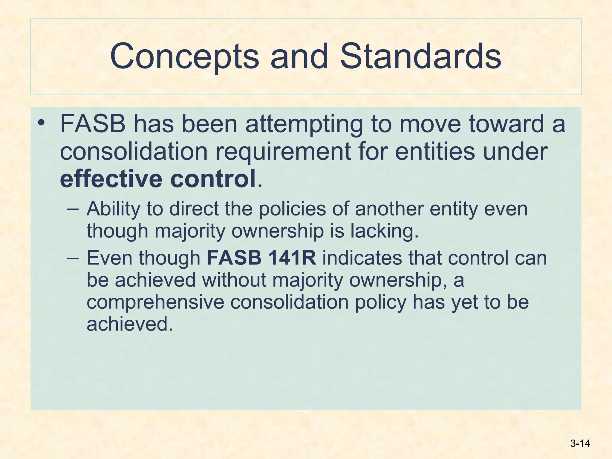 3-14
Concepts and Standards
• FASB has been attempting to move toward a
consolidation requirement for entities under
effective control.
– Ability to direct the policies of another entity even
though majority ownership is lacking.
– Even though FASB 141R indicates that control can
be achieved without majority ownership, a
comprehensive consolidation policy has yet to be
achieved.
 