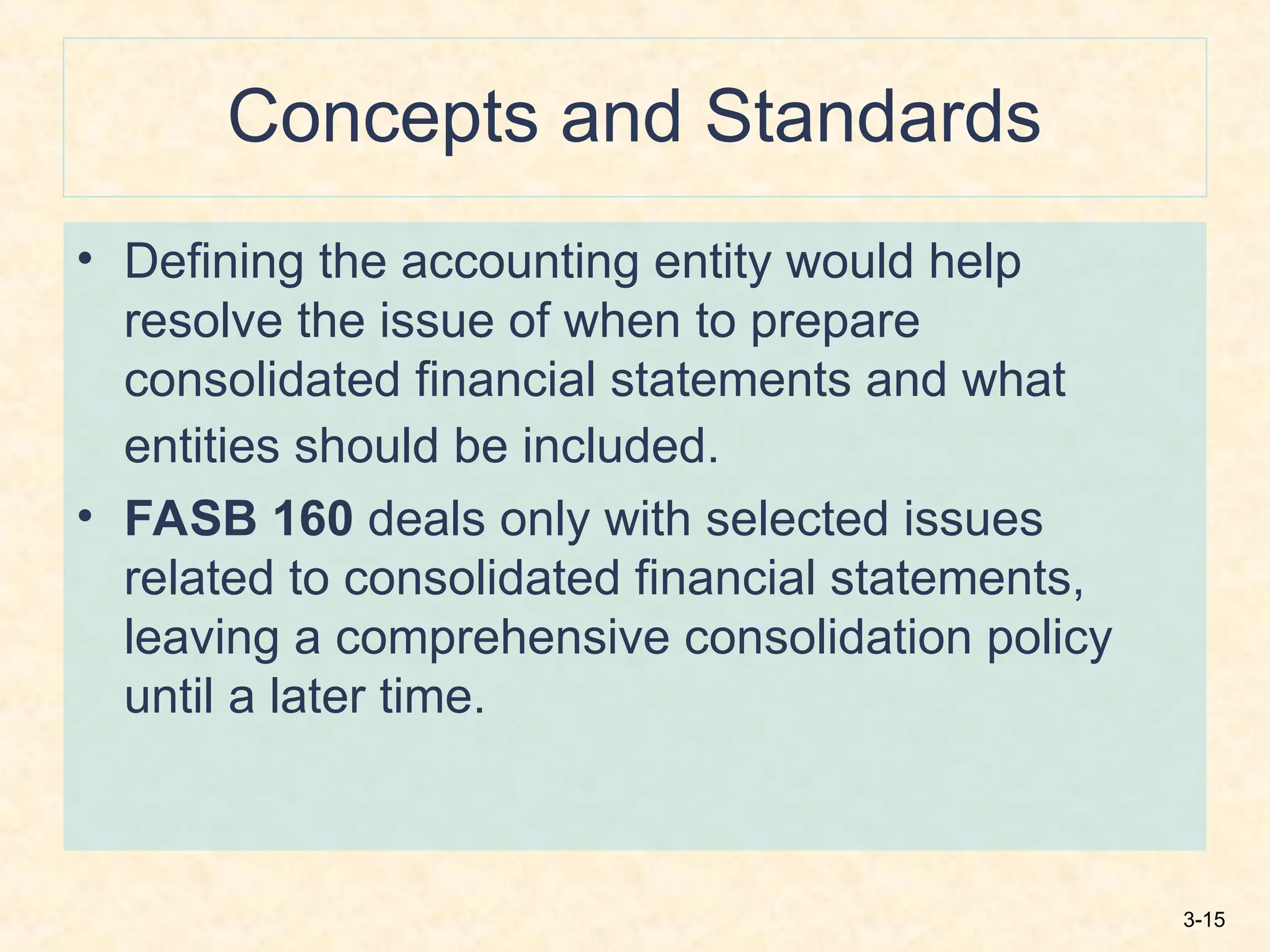 3-15
Concepts and Standards
• Defining the accounting entity would help
resolve the issue of when to prepare
consolidated financial statements and what
entities should be included.
• FASB 160 deals only with selected issues
related to consolidated financial statements,
leaving a comprehensive consolidation policy
until a later time.
 