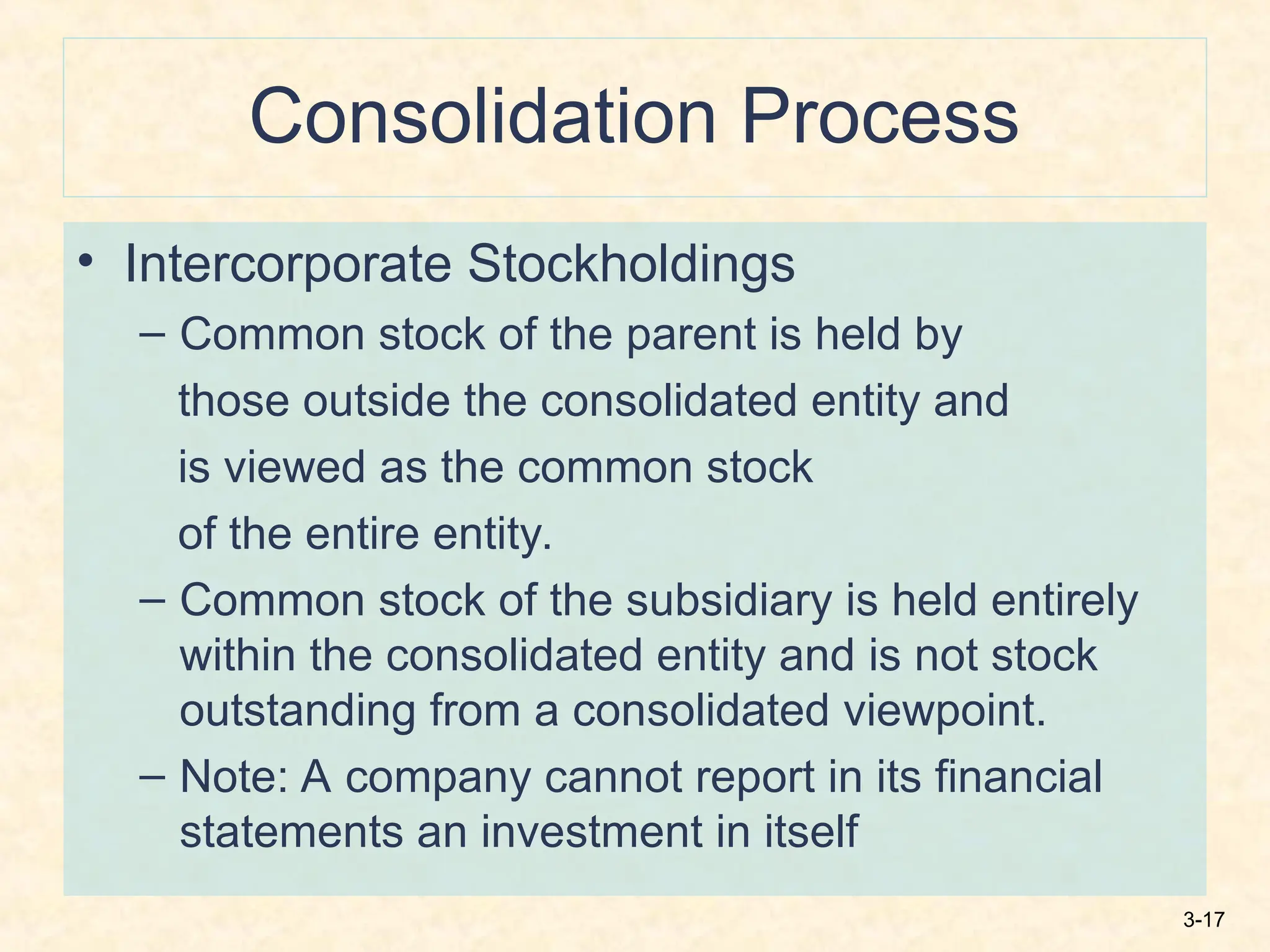 3-17
Consolidation Process
• Intercorporate Stockholdings
– Common stock of the parent is held by
those outside the consolidated entity and
is viewed as the common stock
of the entire entity.
– Common stock of the subsidiary is held entirely
within the consolidated entity and is not stock
outstanding from a consolidated viewpoint.
– Note: A company cannot report in its financial
statements an investment in itself
 