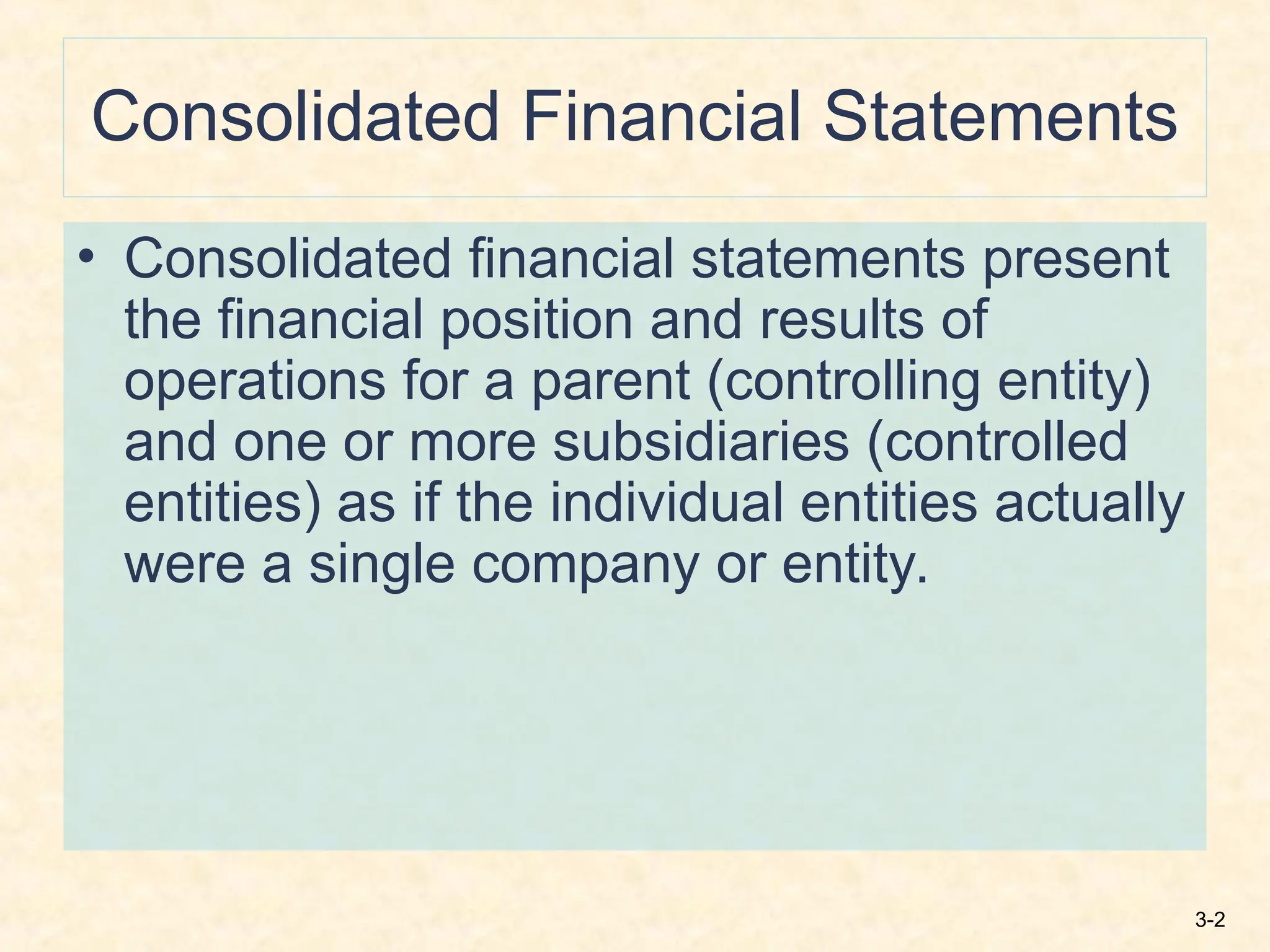 3-2
Consolidated Financial Statements
• Consolidated financial statements present
the financial position and results of
operations for a parent (controlling entity)
and one or more subsidiaries (controlled
entities) as if the individual entities actually
were a single company or entity.
 