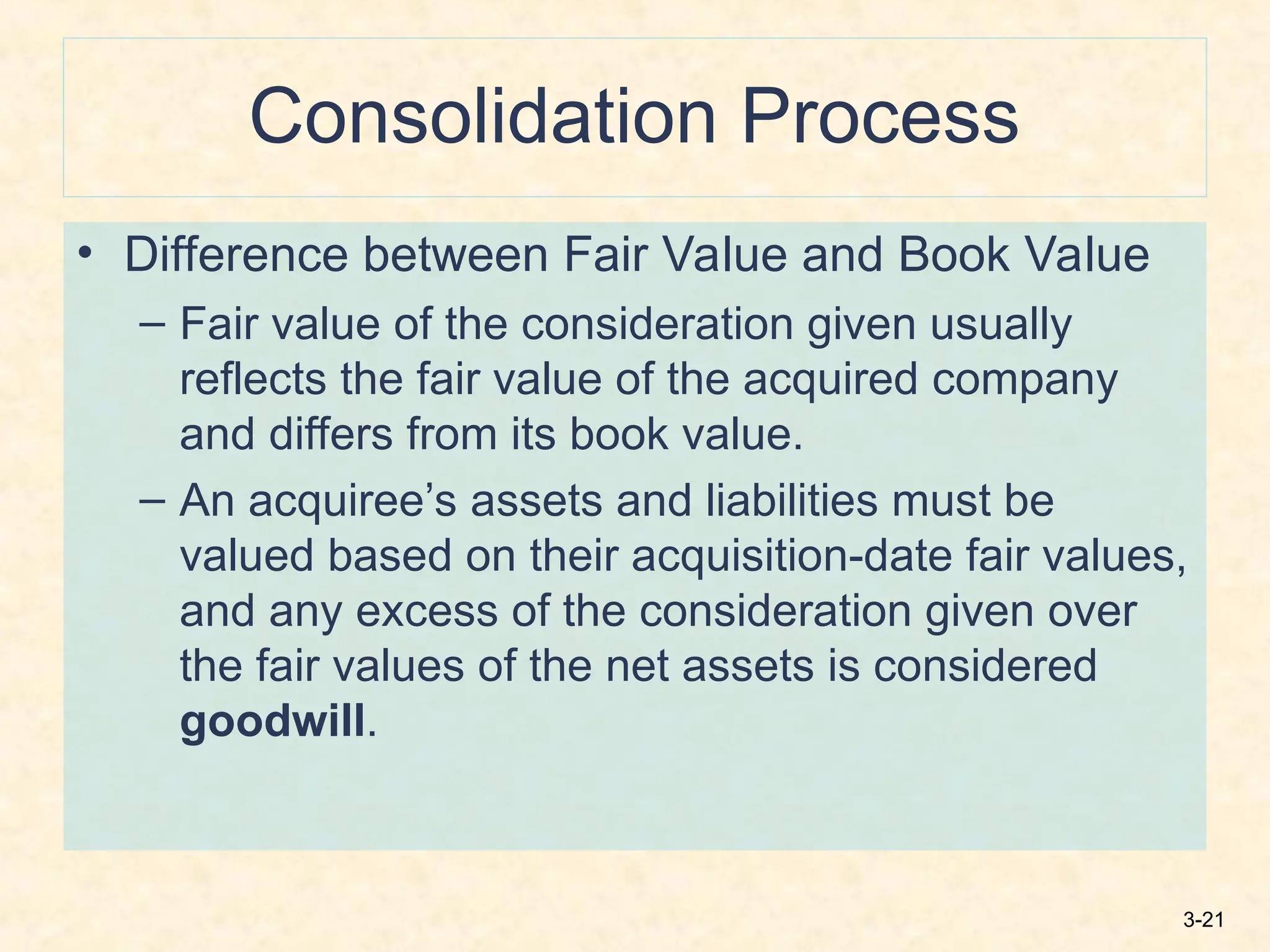 3-21
Consolidation Process
• Difference between Fair Value and Book Value
– Fair value of the consideration given usually
reflects the fair value of the acquired company
and differs from its book value.
– An acquiree’s assets and liabilities must be
valued based on their acquisition-date fair values,
and any excess of the consideration given over
the fair values of the net assets is considered
goodwill.
 