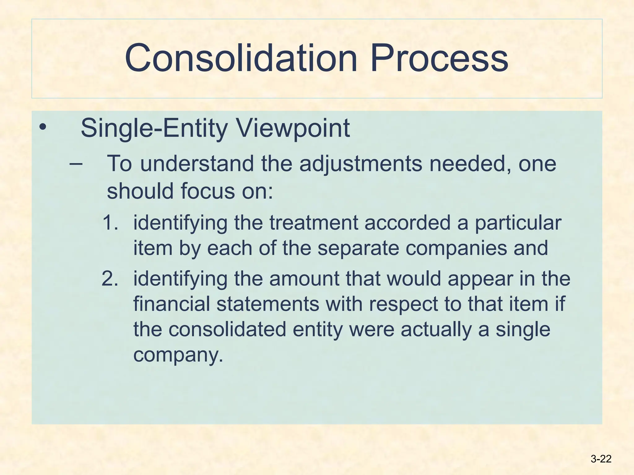 3-22
Consolidation Process
• Single-Entity Viewpoint
– To understand the adjustments needed, one
should focus on:
1. identifying the treatment accorded a particular
item by each of the separate companies and
2. identifying the amount that would appear in the
financial statements with respect to that item if
the consolidated entity were actually a single
company.
 