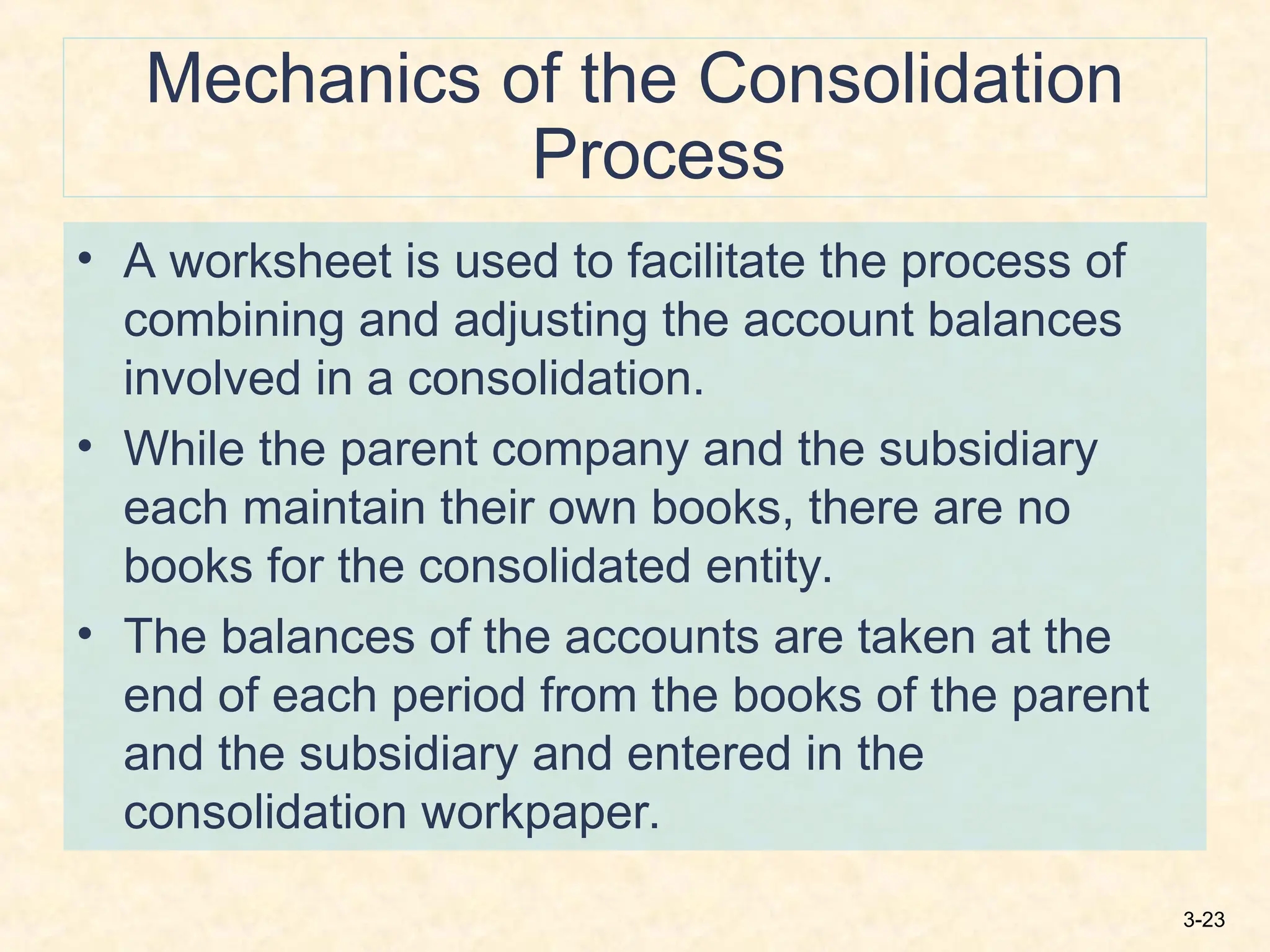 3-23
Mechanics of the Consolidation
Process
• A worksheet is used to facilitate the process of
combining and adjusting the account balances
involved in a consolidation.
• While the parent company and the subsidiary
each maintain their own books, there are no
books for the consolidated entity.
• The balances of the accounts are taken at the
end of each period from the books of the parent
and the subsidiary and entered in the
consolidation workpaper.
 