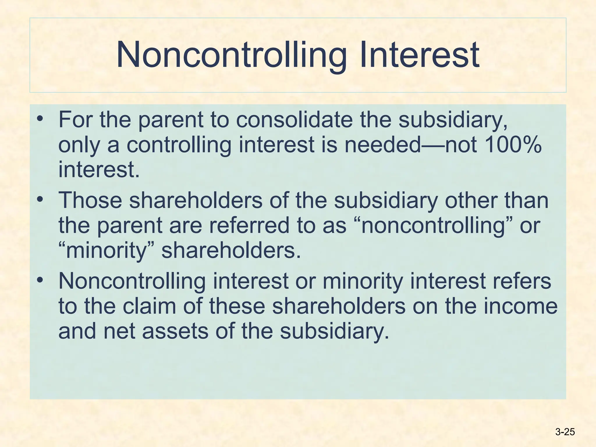 3-25
Noncontrolling Interest
• For the parent to consolidate the subsidiary,
only a controlling interest is needed—not 100%
interest.
• Those shareholders of the subsidiary other than
the parent are referred to as “noncontrolling” or
“minority” shareholders.
• Noncontrolling interest or minority interest refers
to the claim of these shareholders on the income
and net assets of the subsidiary.
 