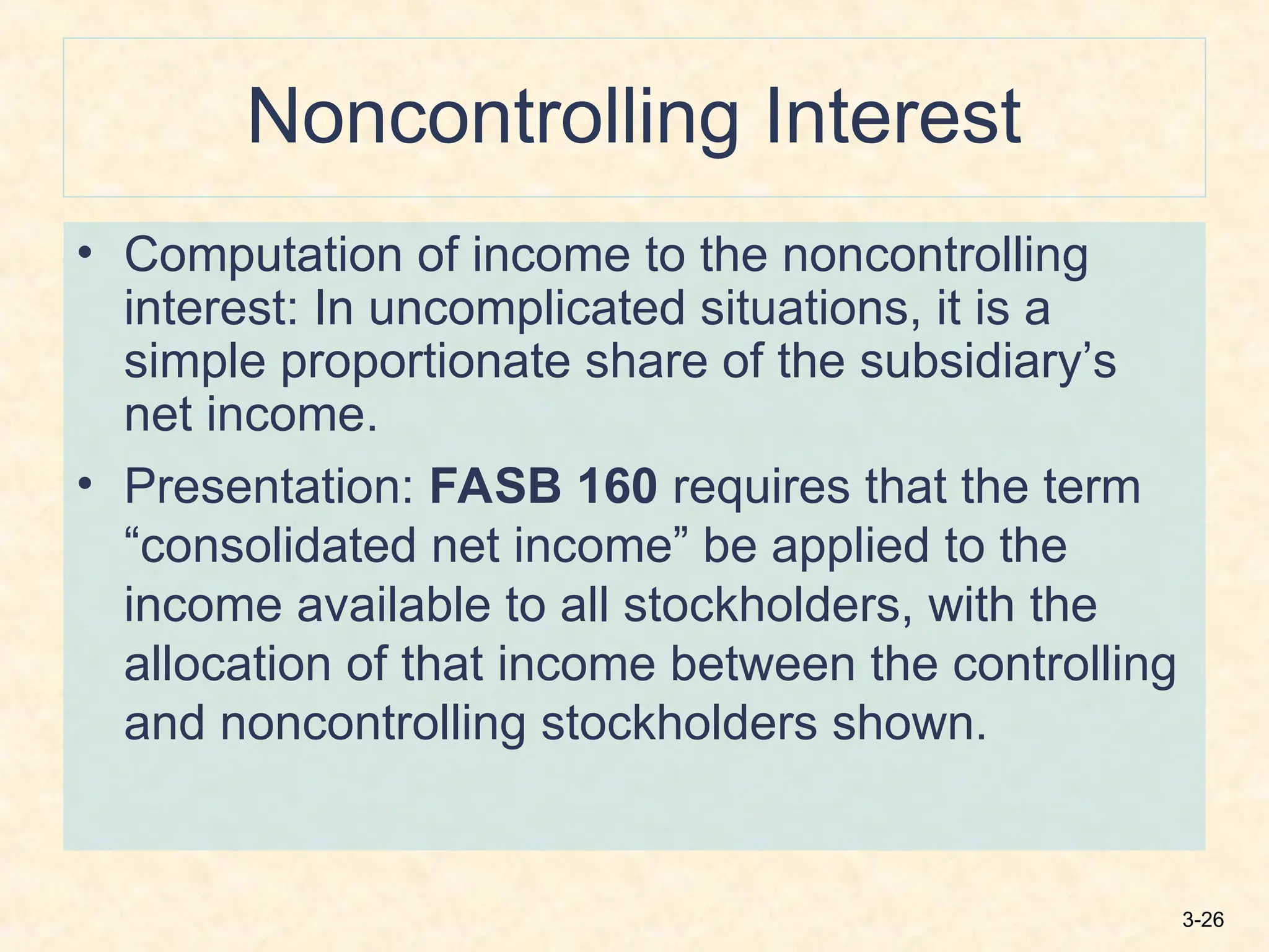 3-26
Noncontrolling Interest
• Computation of income to the noncontrolling
interest: In uncomplicated situations, it is a
simple proportionate share of the subsidiary’s
net income.
• Presentation: FASB 160 requires that the term
“consolidated net income” be applied to the
income available to all stockholders, with the
allocation of that income between the controlling
and noncontrolling stockholders shown.
 