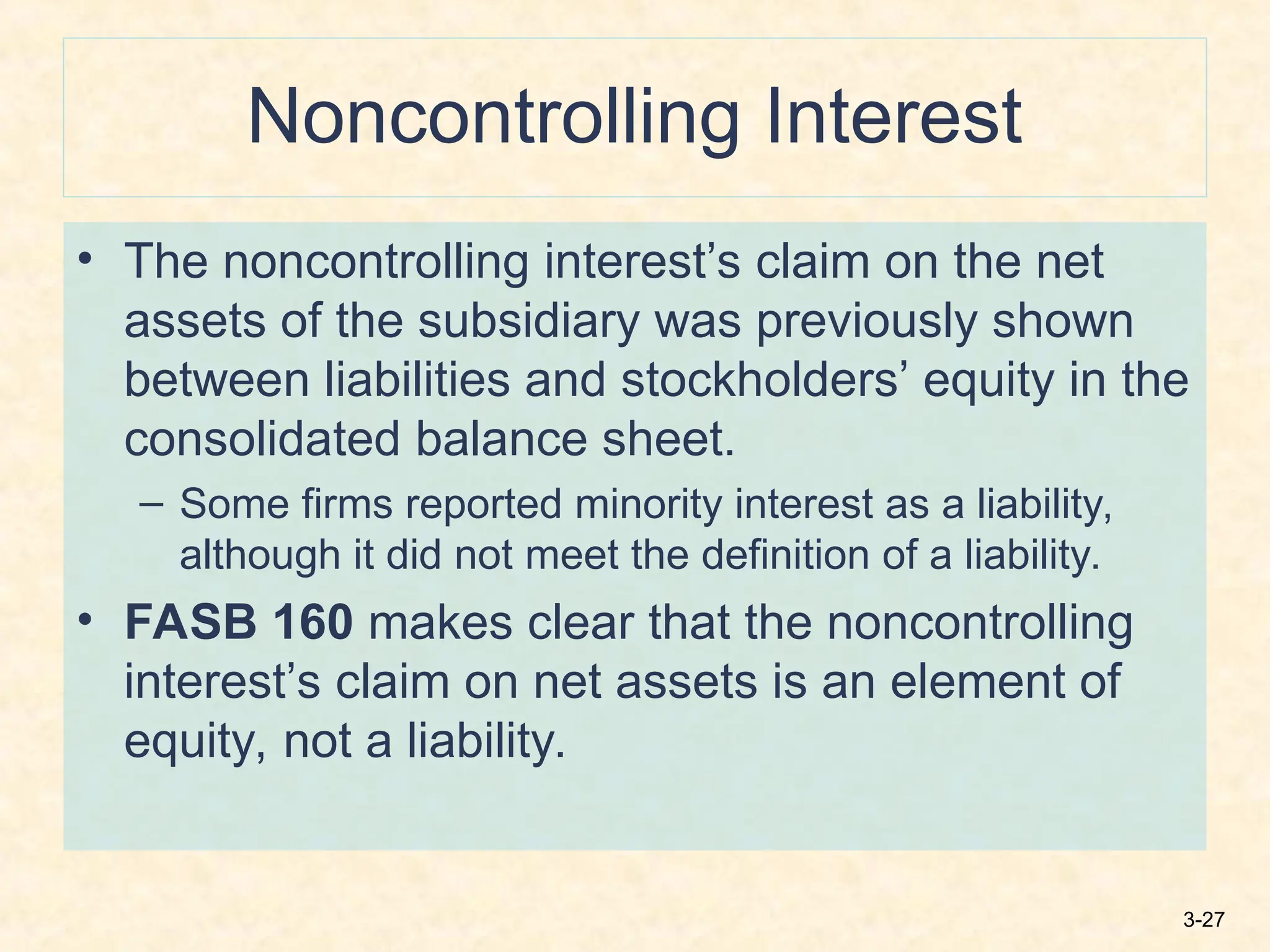 3-27
Noncontrolling Interest
• The noncontrolling interest’s claim on the net
assets of the subsidiary was previously shown
between liabilities and stockholders’ equity in the
consolidated balance sheet.
– Some firms reported minority interest as a liability,
although it did not meet the definition of a liability.
• FASB 160 makes clear that the noncontrolling
interest’s claim on net assets is an element of
equity, not a liability.
 