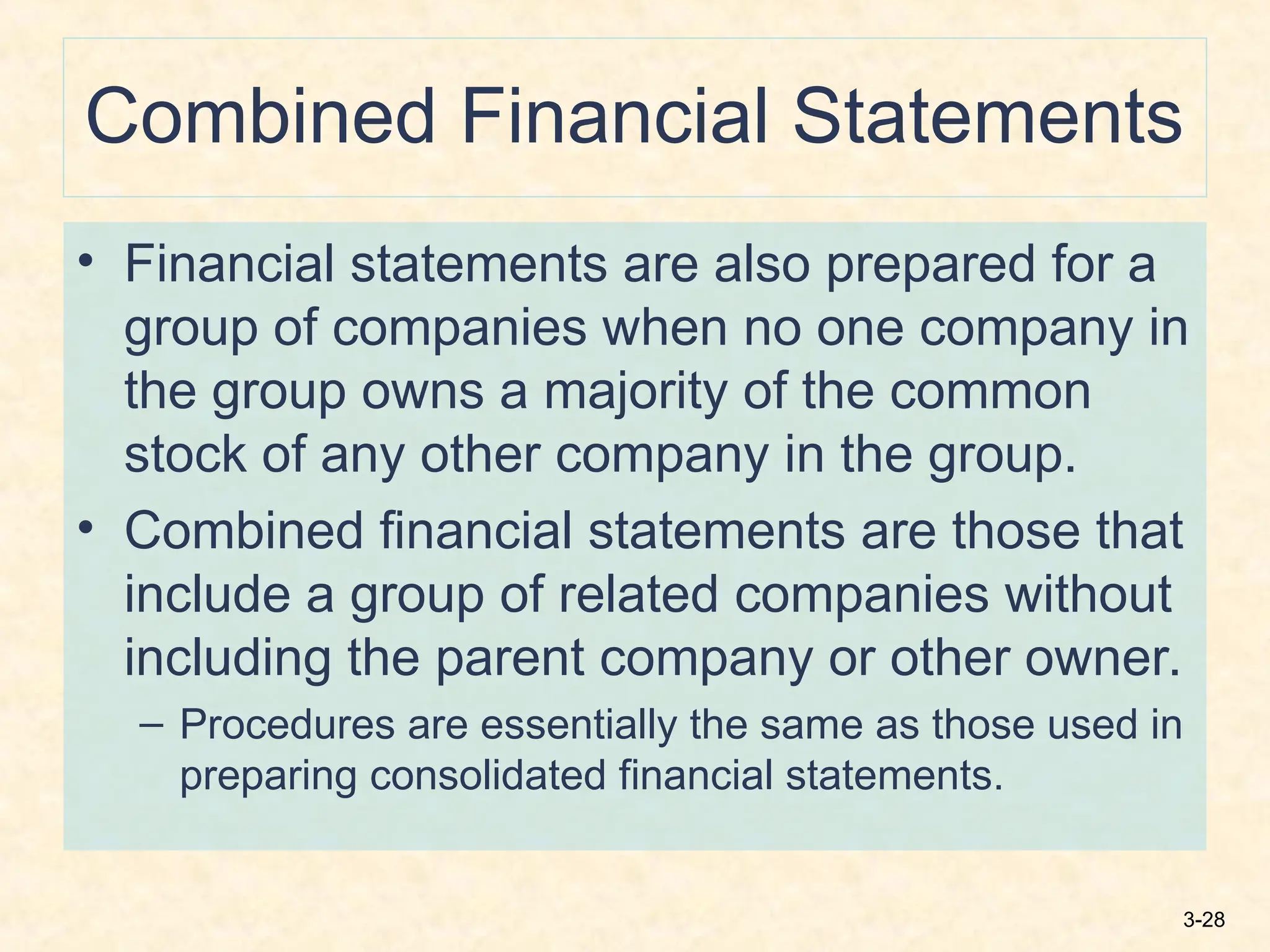3-28
Combined Financial Statements
• Financial statements are also prepared for a
group of companies when no one company in
the group owns a majority of the common
stock of any other company in the group.
• Combined financial statements are those that
include a group of related companies without
including the parent company or other owner.
– Procedures are essentially the same as those used in
preparing consolidated financial statements.
 