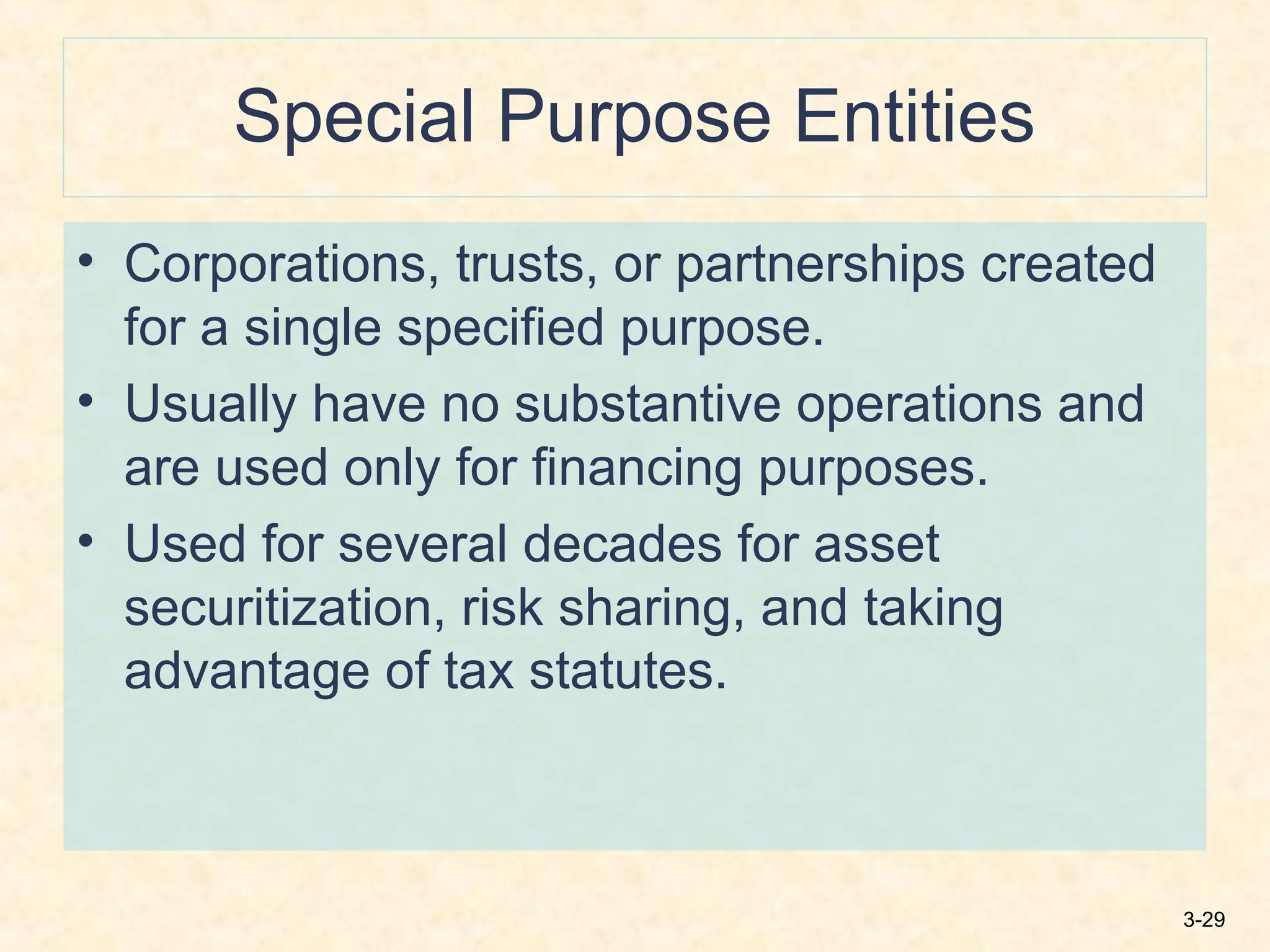 3-29
Special Purpose Entities
• Corporations, trusts, or partnerships created
for a single specified purpose.
• Usually have no substantive operations and
are used only for financing purposes.
• Used for several decades for asset
securitization, risk sharing, and taking
advantage of tax statutes.
 