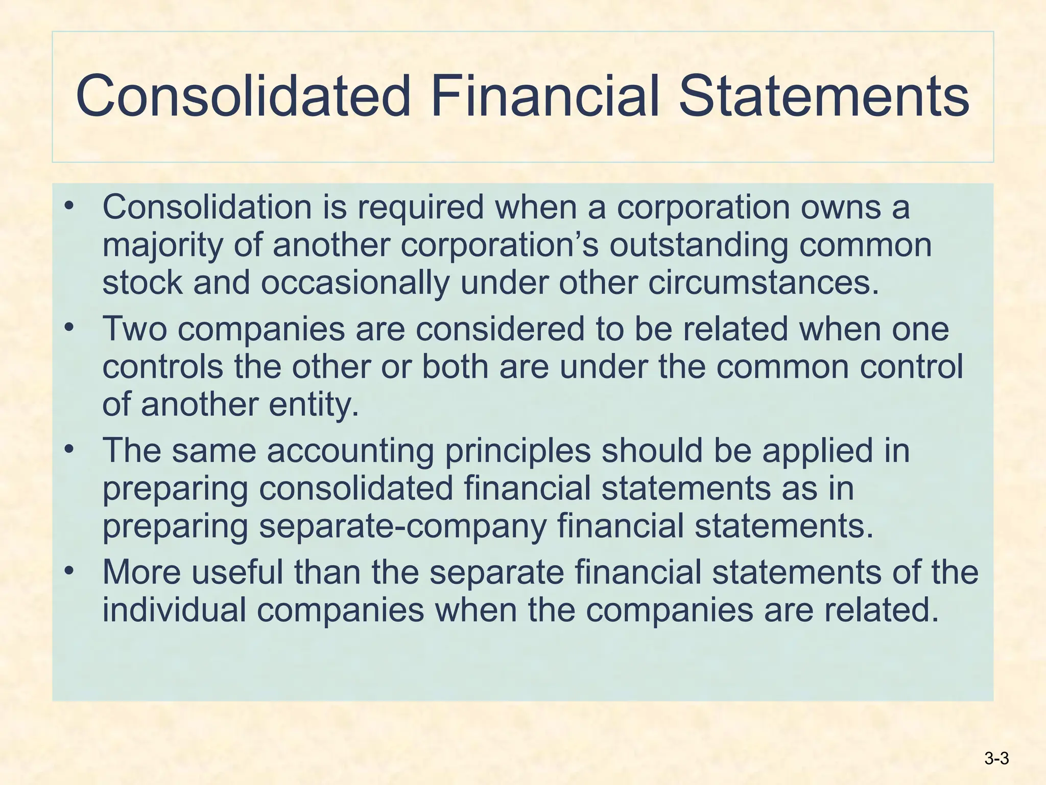 3-3
Consolidated Financial Statements
• Consolidation is required when a corporation owns a
majority of another corporation’s outstanding common
stock and occasionally under other circumstances.
• Two companies are considered to be related when one
controls the other or both are under the common control
of another entity.
• The same accounting principles should be applied in
preparing consolidated financial statements as in
preparing separate-company financial statements.
• More useful than the separate financial statements of the
individual companies when the companies are related.
 