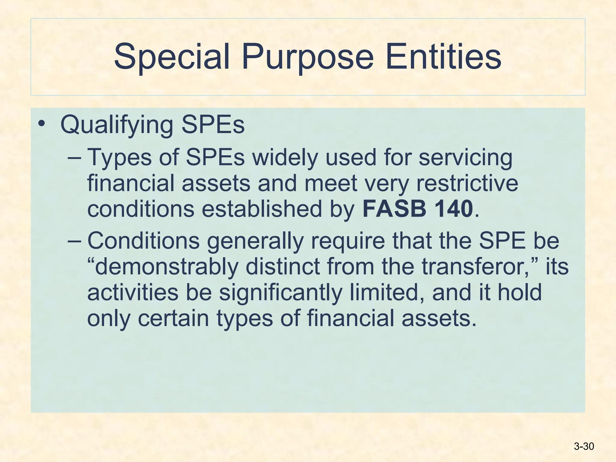 3-30
Special Purpose Entities
• Qualifying SPEs
– Types of SPEs widely used for servicing
financial assets and meet very restrictive
conditions established by FASB 140.
– Conditions generally require that the SPE be
“demonstrably distinct from the transferor,” its
activities be significantly limited, and it hold
only certain types of financial assets.
 