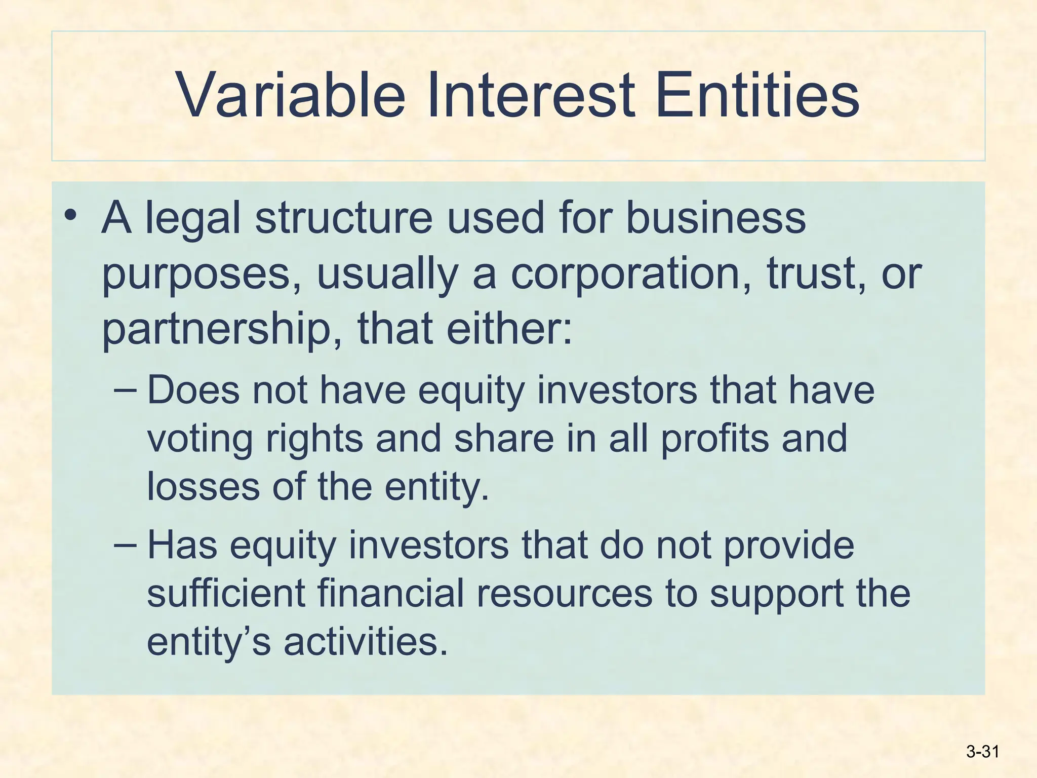 3-31
Variable Interest Entities
• A legal structure used for business
purposes, usually a corporation, trust, or
partnership, that either:
– Does not have equity investors that have
voting rights and share in all profits and
losses of the entity.
– Has equity investors that do not provide
sufficient financial resources to support the
entity’s activities.
 