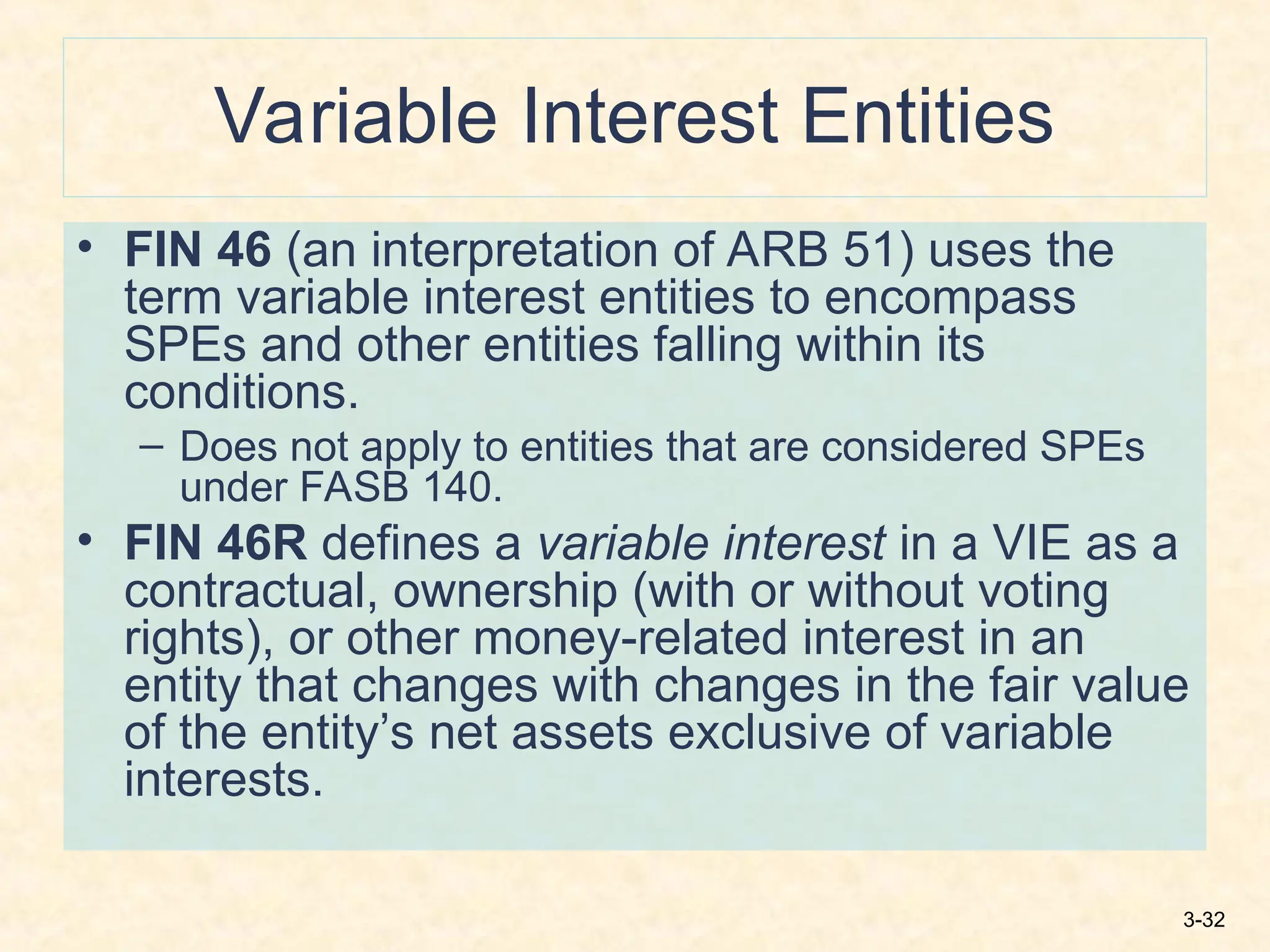 3-32
Variable Interest Entities
• FIN 46 (an interpretation of ARB 51) uses the
term variable interest entities to encompass
SPEs and other entities falling within its
conditions.
– Does not apply to entities that are considered SPEs
under FASB 140.
• FIN 46R defines a variable interest in a VIE as a
contractual, ownership (with or without voting
rights), or other money-related interest in an
entity that changes with changes in the fair value
of the entity’s net assets exclusive of variable
interests.
 