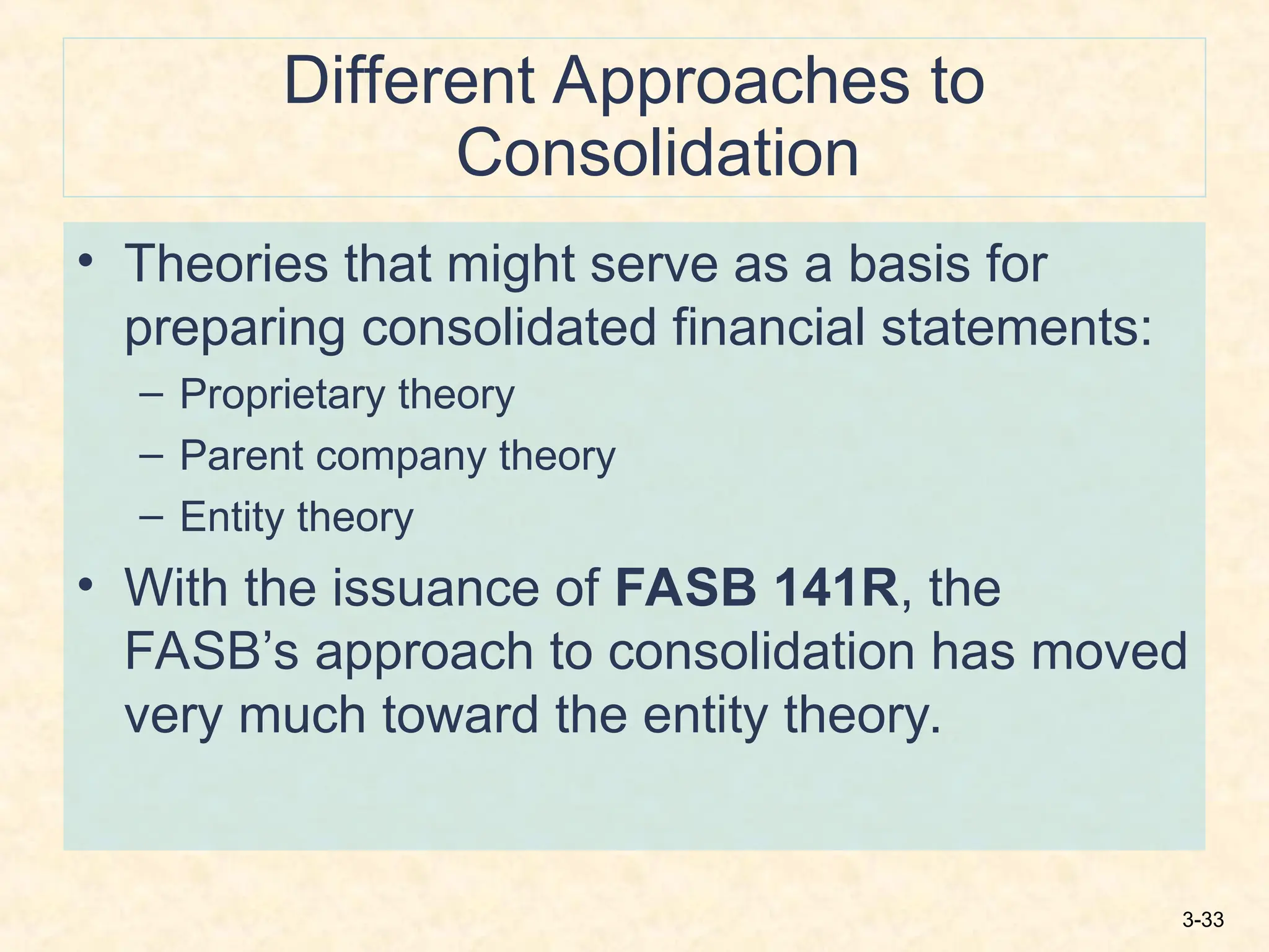 3-33
Different Approaches to
Consolidation
• Theories that might serve as a basis for
preparing consolidated financial statements:
– Proprietary theory
– Parent company theory
– Entity theory
• With the issuance of FASB 141R, the
FASB’s approach to consolidation has moved
very much toward the entity theory.
 