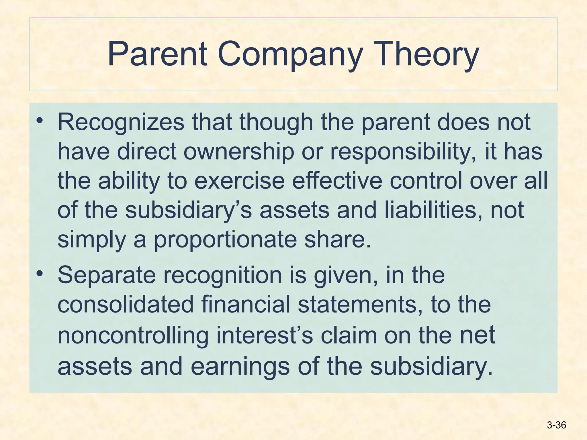 3-36
Parent Company Theory
• Recognizes that though the parent does not
have direct ownership or responsibility, it has
the ability to exercise effective control over all
of the subsidiary’s assets and liabilities, not
simply a proportionate share.
• Separate recognition is given, in the
consolidated financial statements, to the
noncontrolling interest’s claim on the net
assets and earnings of the subsidiary.
 