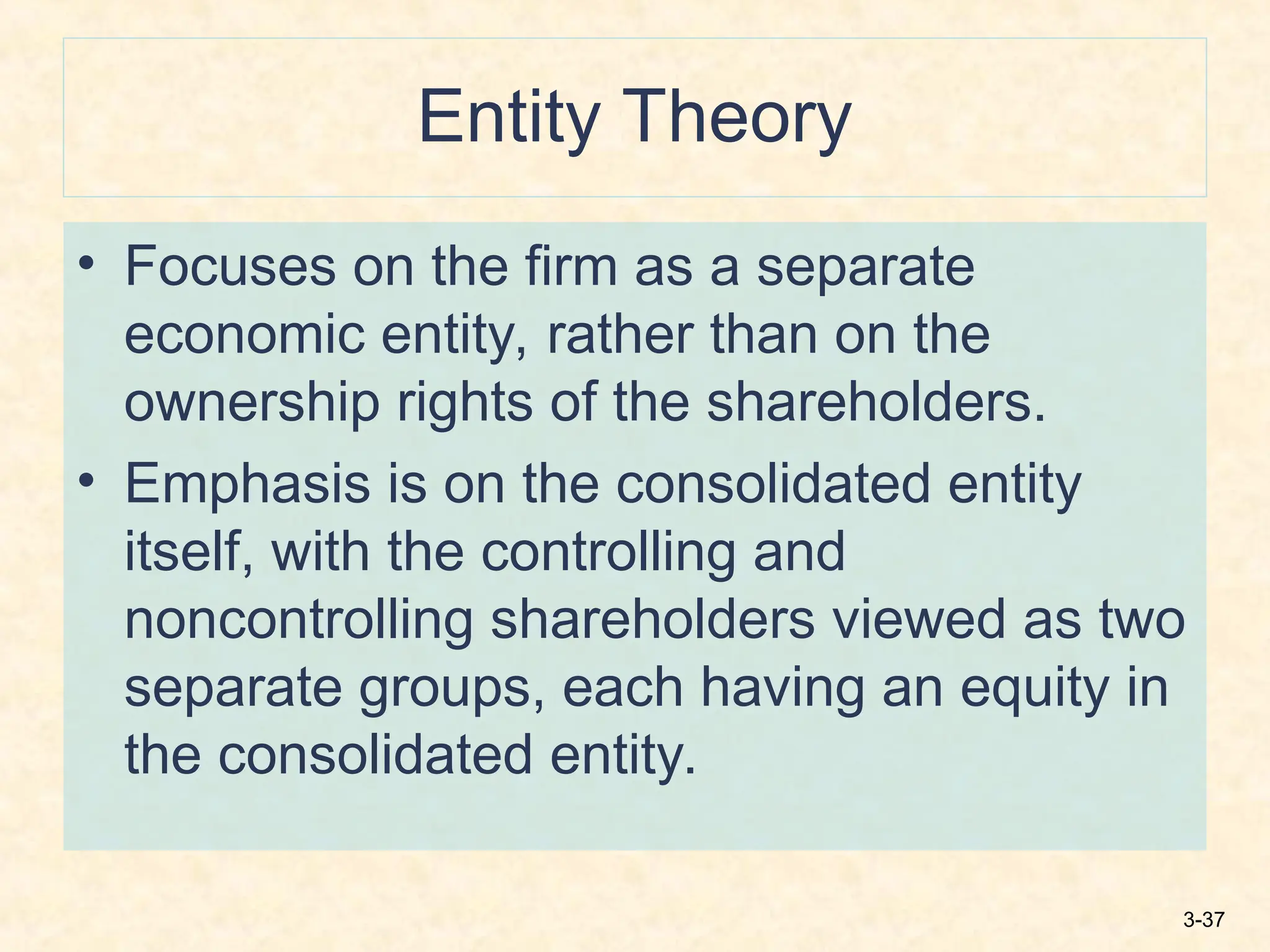 3-37
Entity Theory
• Focuses on the firm as a separate
economic entity, rather than on the
ownership rights of the shareholders.
• Emphasis is on the consolidated entity
itself, with the controlling and
noncontrolling shareholders viewed as two
separate groups, each having an equity in
the consolidated entity.
 